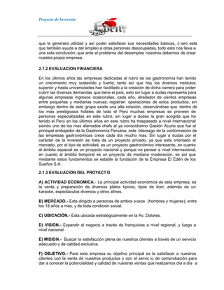 Proyecto de Inversión
que le generara utilidad y así poder satisfacer sus necesidades básicas, c laro esta
que también ayuda a dar empleo a otras personas desocupadas, todo esto nos lleva a
una sola conclusión; que ante el problema del desempleo nosotros debemos de crear
nuestra propia empresa.
2.1.2 EVALUACION FINANCIERA
En los últimos años las empresas dedicadas al rubro de las gastronomía han tenido
un crecimiento muy sostenido y fuerte; tanto así que hoy los diversos institutos
superior y hasta universidades han facilitado a la creación de dicha carrera para poder
cubrir las diversas demandas que tiene el país, esto sin lugar a dudas representa para
algunas empresas ingresos ocasionales, cada año, alrededor de cientos empresas
entre pequeñas y medianas nuevas; registran operaciones de estos productos, sin
embargo dentro de este grupo existe una alta rotación, observándose que dentro de
los mas prestigiosos hoteles de todo el Perú muchas empresas se proveen de
personas especializadas en este rubro, sin lugar a dudas la gran acogida que ha
tenido el Perú en los últimos años en este rubro ha traspasado a nivel internacional
siendo uno de los mas afamados chefs el ya conocidísimo Gastón Acurio que fue el
principal embajador de la Gastronomía Peruana, este liderazgo de la conformación de
las empresas gastronómicas crece cada día mucho mas. Sin lugar a dudas por el
carácter de la inversión se trata de un proyecto privado, ya que esta orientado al
mercado, por el tipo de actividad, es un proyecto gastronómico interesante, en cuanto
al ámbito espacial es un proyecto nacional y porque no pensar a nivel internacional,
en cuanto al ámbito temporal es un proyecto de mediana moderación, es así que
mediante estos fundamentos se estable la fundación de la Empresa El Edén de los
Sueños S.A.
2.1.3 EVALUACION DEL PROYECT O
A) ACTIVIDAD ECONOMICA.- La principal actividad económica de esta empresa, es
la venta y preparación de diversos platos típicos, tipos de licor, además de un
karaoke, espectáculos diversos y otros afines.
B) MERCADO.- Esta dirigido a personas de ambos s exos (hombres y mujeres); entre
los 18 años a más, y de toda condición social.
C) UBICACIÓN.- Esta ubicada estratégicamente en la Av. Dolores.
D) VISION.- Expandir el negocio a través de franquicias a nivel regional, y luego a
nivel nacional.
E) MISION.- Buscar la satisfacción plena de nuestros clientes a través de un servicio
adecuado y de calidad exclusiva.
F) OBJETIVO.- Para esta empresa su objetivo principal es la satisfacer a nuestros
clientes con la venta de nuestros productos y con el servic io de comprobación para
dar a conocer la potencialidad y calidad de nuestras ventas que realizamos día a día a
 