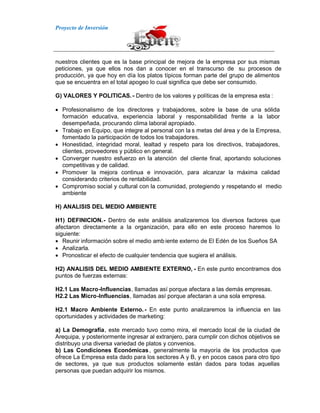 Proyecto de Inversión
nuestros clientes que es la base principal de mejora de la empresa por sus mismas
peticiones, ya que ellos nos dan a conocer en el transcurso de su procesos de
producción, ya que hoy en día los platos típicos forman parte del grupo de alimentos
que se encuentra en el total apogeo lo cual significa que debe ser consumido.
G) VALORES Y POLITICAS.- Dentro de los valores y políticas de la empresa esta :
Profesionalismo de los directores y trabajadores, sobre la base de una sólida
formación educativa, experiencia laboral y responsabilidad frente a la labor
desempeñada, procurando clima laboral apropiado.
Trabajo en Equipo, que integre al personal con la s metas del área y de la Empresa,
fomentado la participación de todos los trabajadores.
Honestidad, integridad moral, lealtad y respeto para los directivos, trabajadores,
clientes, proveedores y público en general.
Converger nuestro esfuerzo en la atención del cliente final, aportando soluciones
competitivas y de calidad.
Promover la mejora continua e innovación, para alcanzar la máxima calidad
considerando criterios de rentabilidad.
Compromiso social y cultural con la comunidad, protegiendo y respetando el medio
ambiente
H) ANALISIS DEL MEDIO AMBIENTE
H1) DEFINICION.- Dentro de este análisis analizaremos los diversos factores que
afectaron directamente a la organización, para ello en este proceso haremos lo
siguiente:
Reunir información sobre el medio amb iente externo de El Edén de los Sueños SA
Analizarla.
Pronosticar el efecto de cualquier tendencia que sugiera el análisis.
H2) ANALISIS DEL MEDIO AMBIENTE EXTERNO, - En este punto encontramos dos
puntos de fuerzas externas:
H2.1 Las Macro-Influencias, llamadas así porque afectara a las demás empresas.
H2.2 Las Micro-Influencias, llamadas así porque afectaran a una sola empresa.
H2.1 Macro Ambiente Externo.- En este punto analizaremos la influencia en las
oportunidades y actividades de marketing:
a) La Demografía, este mercado tuvo como mira, el mercado local de la ciudad de
Arequipa, y posteriormente ingresar al extranjero, para cumplir con dichos objetivos se
distribuyo una diversa variedad de platos y convenios.
b) Las Condiciones Económicas, generalmente la mayoría de los productos que
ofrece La Empresa esta dado para los sectores A y B, y en pocos casos para otro tipo
de sectores, ya que sus productos solamente están dados para todas aquellas
personas que puedan adquirir los mismos.
 