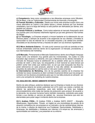 Proyecto de Inversión
c) Competencia, tiene como competencia a las diferentes empresas como Sillustani,
Sol de Mayo, y las ya Tradicionales Chicharronerias de Arancota y Huranguillo.
d) Fuerzas Sociales y Culturales, Desde sus inicios esta empresa surgía como una
nueva alternativa en cuanto a los platos típicos y shows diversos por sus diversas
variedades y que a lo largo del tiempo no solo podrían ser disfrutados por damas, sino
también por varones.
f) Fuerzas Políticas y Jurídicas, Como todos sabemos el mercado Arequipeño abrió
sus puertas para una empresa netamente regional ya que esto generaría más fuentes
de trabajo.
g) La Tecnología, La Empresa empezó a innovar bastante en la elaboración de sus
diversos platos y siempre de acuerdo a las exigencias de sus clientes y brindaba la
oportunidad no solo de disfrutar de un chocolate exquisito y de calidad sino también
chocolates en las diversas formas y mezclas de sabor con sus diversos ingredientes.
H2.2 Micro Ambiente Externo.- En este punto veremos que todo se centraba en tres
fuerzas ambientales externas dentro de la organización: el mercado, proveedores, y
sus intermediarios del marketing:
a) El Mercado, Primeramente el Mercado Gastronómico dentro de la Región Arequipa
surgía como una tentación muy grande para los inversionistas, los cuales no solo
buscaban algo exclusivo y diferente, sino que a diferencia de los demás mercados el
mercado de Arequipa busca la satisfacción de su paladar antes que la compra de
prendas de vestir u otros lujos, los arequipeños a nivel nacional se carac terizan por
preferir comer bien antes que vestirse bien, es así que esta búsqueda nos lleva ha
poder esforzarnos en cada producto; plasmar la mas alta calidad, de salubridad y
exquisitez de cada plato lo cual fue será un reto para nuestra empresa.
b) Intermediarios de Marketing, Uno de los grandes aciertos de la empresa fue
contratar los nexos necesarios es decir contratar el personal idóneo que nos ponga en
contacto con los diversos proveedores para que no nos falte producto en almacén así
como una campaña de marketing de nuestra empresa.
H3) ANALISIS DEL MEDIO AMBIENTE INTERNO
Dentro de este enfoque, podemos destacar que La Empresa a través de sus diversos
distribuidores debería de vender publicidad con el fin cubrir sus costos y también de
obtener las ganancias respectivas, para esto también se tenia que trabajar
sincronizadamente entre todas las fuerzas de producción para producir de acuerdo a
la demanda, los recursos humanos fueron también necesarios, sobretodo para poder
brindar a sus clientes un servicio de calidad, los recursos financieros que eran tan
elementales para poder seguir invirtiendo dentro de la empresa.
H3.1) Análisis FODA.- El Análisis FODA o Análisis DAFO (SWOT - Strengths,
Weaknesses, Opportunities, Threats , en inglés) es una metodología de estudio de la
situación competitiva de una empresa en su mercado y de las características internas
de la misma, a efectos de determinar sus Fortalezas, Oportunidades, Debilidades y
Amenazas; las debilidades y fortalezas son internas a la empre sa; las amenazas y
oportunidades son externas, y se presentan en su entorno.
 