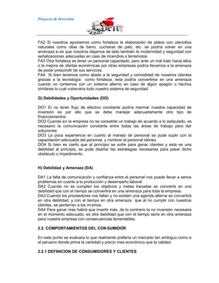 Proyecto de Inversión
FA2 Si nosotros apostamos como fortaleza la elaboración de platos con utencillos
naturales como ollas de barro, cucharas de palo, etc. se podría volver en una
amenaza si es que nosotros dejamos de lado también la modernidad y seguridad con
señalizaciones adecuadas en caso de incendios o terremotos
FA3 Otra fortaleza es tener un personal capacitado, pero ante un mal trato hacia ellos
o la mejora de ofertas económicas por otras empresas podría llevarnos a la amenaza
de poder prescindir de sus servicios.
FA4 Si bien tenemos como aliado a la seguridad y comodidad de nuestros clientes
gracias a la tecnología como fortaleza, esta podría convertirse en una amenaza
cuando no contemos con un sistema alterno en caso de algún apagón o hechos
similares lo cual vulneraria todo nuestro sistema de seguridad.
G) Debilidades y Oportunidades (DO)
DO1 El no tener flujo de efectivo constante podría mermar nuestra capacidad de
inversión es por ello que se debe manejar adecuadamente otro tipo de
financiamientos.
DO2 Cuando en la empresa no se consolide un trabajo de acuerdo a lo estipulado, es
necesario la comunicación constante entre todas las áreas de trabajo para dar
soluciones
DO3 La poca experiencia en cuanto al manejo de personal se pude suplir con la
capacitación adecuada del personal, y nombrar al personal idóneo.
DO4 Si bien es cierto que al principio se sufre para ganar clientes y esta es una
debilidad al principio, se pude diseñar las estrategias necesarias para pasar dicho
obstáculo o impedimento.
H) Debilidad y Amenaza (DA)
DA1 La falta de comunicación y confianza entre el personal nos puede llevar a serios
problemas en cuanto a la producción y desempeño laboral.
DA2 Cuando no se cumplen los objetivos y metas trazadas se convierte en una
debilidad que con el tiempo se convertirá en una amenaza para toda la empresa.
DA3 Cuando los proveedores nos fallan y no existen una agenda alterna se convertirá
en otra debilidad, y con el tiempo en otra amenaza que al no cumplir con nuestros
clientes, se perderían a los mismos.
DA4 Para ganar mas habrá que invertir más, de lo contrario la no inversión necesaria
en el momento adecuado, es otra debilidad que con el tiempo seria en otra amenaza
para nuestra empresa con consecuencias lamentables.
2.2. COMPORTAMIENTOS DEL CON SUMIDOR
En este punto se evaluara lo que realmente prefería un mercado tan ambiguo como e
el peruano donde prima la cantidad y precio mas económico que la calidad.
2.2.1 DEFINICION DE CONSUMIDORES Y CLIENTES
 