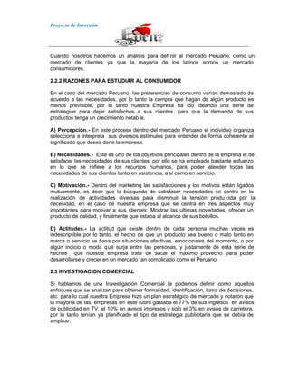 Proyecto de Inversión
Cuando nosotros hacemos un análisis para defi nir al mercado Peruano, como un
mercado de clientes ya que la mayoría de los latinos somos un mercado
consumidores.
2.2.2 RAZONES PARA ESTUDIAR AL CONSUMIDOR
En el caso del mercado Peruano las preferencias de consumo varían demasiado de
acuerdo a las necesidades, por lo tanto la compra que hagan de algún producto es
menos previsible, por lo tanto nuestra Empresa ha ido ideando una serie de
estrategias para dejar satisfechos a sus clientes, para que la demanda de sus
productos tenga un crecimiento notab le.
A) Percepción.- En este proceso dentro del mercado Peruano el individuo organiza
selecciona e interpreta sus diversos estímulos para entender de forma coherente el
significado que desea darle la empresa.
B) Necesidades.- Este es uno de los objetivos principales dentro de la empresa el de
satisfacer las necesidades de sus clientes, por ello se ha empleado bastante esfuerzo
en lo que se refiere a los recursos humanos, para poder atender todas las
necesidades de sus clientes tanto en asistencia, a sí como en servicio.
C) Motivación.- Dentro del marketing las satisfacciones y los motivos están ligados
mutuamente, es decir que la búsqueda de satisfacer necesidades se centra en la
realización de actividades diversas para disminuir la tensión produ cida por la
necesidad, en el caso de nuestra empresa que se centra en tres aspectos muy
importantes para motivar a sus clientes: Mostrar las ultimas novedades, ofrecer un
producto de calidad, y finalmente que estaba al alcance de sus bolsillos.
D) Actitudes.- La actitud que existe dentro de cada persona muchas veces es
indescriptible por lo tanto, el hecho de que un producto sea bueno o malo tanto en
marca o servicio se basa por situaciones afectivas, emocionales del momento, o por
algún indicio o moda que surja entre las personas, y justamente de esta serie de
hechos que nuestra empresa trate de sacar el máximo provecho para poder
desarrollarse y crecer en un mercado tan complicado como el Peruano.
2.3 INVESTIGACION COMERCIAL
Si hablamos de una Investigación Comercial la podemos definir como aquellos
enfoques que se analizan para obtener formalidad, identificación, toma de decisiones,
etc. para lo cual nuestra Empresa hizo un plan estratégico de mercado y notaron que
la mayoría de las empresas en este rubro gastaba el 77% de sus ingresos en avisos
de publicidad en TV, el 10% en avisos impresos y solo el 3% en avisos de carretera,
por lo tanto tenían ya planificado el tipo de estrategia publicitaria que se debía de
emplear.
 