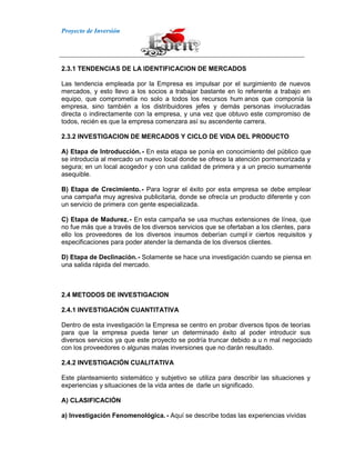 Proyecto de Inversión
2.3.1 TENDENCIAS DE LA IDENTIFICACION DE MERCADOS
Las tendencia empleada por la Empresa es impulsar por el surgimiento de nuevos
mercados, y esto llevo a los socios a trabajar bastante en lo referente a trabajo en
equipo, que comprometía no solo a todos los recursos hum anos que componía la
empresa, sino también a los distribuidores jefes y demás personas involucradas
directa o indirectamente con la empresa, y una vez que obtuvo este compromiso de
todos, recién es que la empresa comenzara así su ascendente carrera.
2.3.2 INVESTIGACION DE MERCADOS Y CICLO DE VIDA DEL PRODUCTO
A) Etapa de Introducción.- En esta etapa se ponía en conocimiento del público que
se introducía al mercado un nuevo local donde se ofrece la atención pormenorizada y
segura; en un local acogedor y con una calidad de primera y a un precio sumamente
asequible.
B) Etapa de Crecimiento.- Para lograr el éxito por esta empresa se debe emplear
una campaña muy agresiva publicitaria, donde se ofrecía un producto diferente y con
un servicio de primera con gente especializada.
C) Etapa de Madurez.- En esta campaña se usa muchas extensiones de línea, que
no fue más que a través de los diversos servicios que se ofertaban a los clientes, para
ello los proveedores de los diversos insumos deberían cumpl ir ciertos requisitos y
especificaciones para poder atender la demanda de los diversos clientes.
D) Etapa de Declinación.- Solamente se hace una investigación cuando se piensa en
una salida rápida del mercado.
2.4 METODOS DE INVESTIGACION
2.4.1 INVESTIGACIÓN CUANTITATIVA
Dentro de esta investigación la Empresa se centro en probar diversos tipos de teorías
para que la empresa pueda tener un determinado éxito al poder introducir sus
diversos servicios ya que este proyecto se podría truncar debido a u n mal negociado
con los proveedores o algunas malas inversiones que no darán resultado.
2.4.2 INVESTIGACIÓN CUALITATIVA
Este planteamiento sistemático y subjetivo se utiliza para describir las situaciones y
experiencias y situaciones de la vida antes de darle un significado.
A) CLASIFICACIÓN
a) Investigación Fenomenológica. - Aquí se describe todas las experiencias vividas
 