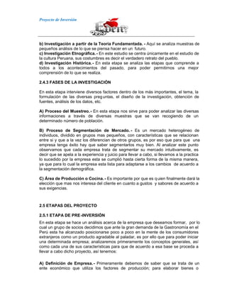 Proyecto de Inversión
b) Investigación a partir de la Teoría Fundamentada. - Aquí se analiza muestras de
pequeños análisis de lo que se piensa hacer en un futuro.
c) Investigación Etnográfica.- En este estudio se centra únicamente en el estudio de
la cultura Peruana, sus costumbres es decir el verdadero retrato del pueblo.
d) Investigación Histórica.- En esta etapa se analiza las etapas que comprende a
todos a los acontecimientos del pasado, para poder permitirnos una mejor
comprensión de lo que se realiza.
2.4.3 FASES DE LA INVESTIGACIÓN
En esta etapa interviene diversos factores dentro de los más importantes, el tema, la
formulación de las diversas preguntas, el diseño de la investigación, obtención de
fuentes, análisis de los datos, etc.
A) Proceso del Muestreo.- En esta etapa nos sirve para poder analizar las diversas
informaciones a través de diversas muestras que se van recogiendo de un
determinado número de población.
B) Proceso de Segmentación de Mercado. - Es un mercado heterogéneo de
individuos, dividido en grupos mas pequeños, con características que se relacionan
entre si y que a la vez los diferencian de otros grupos, es por eso que para que una
empresa tenga éxito hay que saber segmentarlos muy bien. Al analizar este punto
observamos que cada empresa trata de segmentar su mercado intuitivamente, es
decir que se apela a la experiencia y juicio para llevar a cabo, si llevamos a la practica
lo sucedido por la empresa esta se cumplió hasta cierta forma de la misma manera,
ya que para lo cual la empresa esta lista para adaptarse a los cambios de acuerdo a
la segmentación demográfica.
C) Área de Producción o Cocina. - Es importante por que es quien finalmente dará la
elección que mas nos interesa del cliente en cuanto a gustos y sabores de acuerdo a
sus exigencias.
2.5 ETAPAS DEL PROYECTO
2.5.1 ETAPA DE PRE-INVERSIÓN
En esta etapa se hace un análisis acerca de la empresa que deseamos formar, por lo
cual un grupo de socios decidimos que ante la gran demanda de la Gastronomía en el
Perú esta ha alcanzado posicionarse poco a poco en la mente de los consumidores
extranjeros como un producto agradable al paladar, es por ello que para poder iniciar
una determinada empresa; analizaremos primeramente los conceptos generales, así
como cada una de sus características para que de acuerdo a esa base se proceda a
llevar a cabo dicho proyecto, así tenemos:
A) Definición de Empresa.- Primeramente debemos de saber que se trata de un
ente económico que utiliza los factores de producción; para elaborar bienes o
 