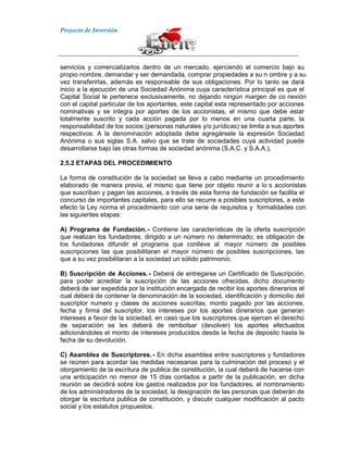 Proyecto de Inversión
servicios y comercializarlos dentro de un mercado, ejerciendo el comercio bajo su
propio nombre, demandar y ser demandada, comprar propiedades a su n ombre y a su
vez transferirlas, además es responsable de sus obligaciones. Por lo tanto se dará
inicio a la ejecución de una Sociedad Anónima cuya característica principal es que el
Capital Social le pertenece exclusivamente, no dejando ningún margen de co nexión
con el capital particular de los aportantes, este capital esta representado por acciones
nominativas y se integra por aportes de los accionistas, el mismo que debe estar
totalmente suscrito y cada acción pagada por lo menos en una cuarta parte, la
responsabilidad de los socios (personas naturales y/o jurídicas) se limita a sus aportes
respectivos. A la denominación adoptada debe agregársele la expresión Sociedad
Anónima o sus siglas S.A. salvo que se trate de sociedades cuya actividad puede
desarrollarse bajo las otras formas de sociedad anónima (S.A.C. y S.A.A.),
2.5.2 ETAPAS DEL PROCEDIMIENTO
La forma de constitución de la sociedad se lleva a cabo mediante un procedimiento
elaborado de manera previa, el mismo que tiene por objeto reunir a lo s accionistas
que suscriban y pagan las acciones, a través de esta forma de fundación se facilita el
concurso de importantes capitales, para ello se recurre a posibles suscriptores, a este
efecto la Ley norma el procedimiento con una serie de requisitos y formalidades con
las siguientes etapas:
A) Programa de Fundación.- Contiene las características de la oferta suscripción
que realizan los fundadores, dirigido a un número no determinado; es obligación de
los fundadores difundir el programa que conlleve al mayor número de posibles
suscripciones las que posibilitaran el mayor número de posibles suscripciones, las
que a su vez posibilitaran a la sociedad un sólido patrimonio.
B) Suscripción de Acciones.- Deberá de entregarse un Certificado de Suscripción,
para poder acreditar la suscripción de las acciones ofrecidas, dicho documento
deberá de ser expedida por la institución encargada de recibir los aportes dinerarios el
cual deberá de contener la denominación de la sociedad, identificación y domicilio del
suscriptor numero y clases de acciones suscritas, monto pagado por las acciones,
fecha y firma del suscriptor, los intereses por los aportes dinerarios que generan
intereses a favor de la sociedad, en caso que los suscriptores que ejercen el derecho
de separación se les deberá de rembolsar (devolver) los aportes efectuados
adicionándoles el monto de intereses producidos desde la fecha de deposito hasta la
fecha de su devolución.
C) Asamblea de Suscriptores.- En dicha asamblea entre suscriptores y fundadores
se reúnen para acordar las medidas necesarias para la culminación del proceso y el
otorgamiento de la escritura de publica de constitución, la cual deberá de hacerse con
una anticipación no menor de 15 días contados a partir de la publicación, en dicha
reunión se decidirá sobre los gastos realizados por los fundadores, el nombramiento
de los administradores de la sociedad, la designación de las personas que deberán de
otorgar la escritura publica de constitución, y discutir cualquier modificación al pacto
social y los estatutos propuestos.
 