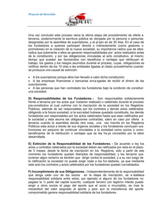 Proyecto de Inversión
Una vez concluido este proceso viene la última etapa del procedimiento de oferta a
terceros, posteriormente la escritura pública es otorgada por la persona o personas
designadas por la asamblea de suscriptores, y el pl azo es de 30 días. En el caso de
los fundadores a quienes participan directa o indirectamente (como gestores o
promotores) en la creación de la nueva sociedad, su importancia radica que de ellos
radica que solamente a ellos se generan responsabilidades por actos realizados antes
de la constitución, y por las obligaciones vinculadas al acto constitutivo, al mismo
tiempo que pueden ser favorecidos con beneficios o ventajas que retribuyan el
trabajo, los gastos y los riesgos asumidos durante el proceso, cuyas obligaciones es
notificar dentro de los 15 días a las entidades ligadas al citado procedimiento cuando
se produzca una causal de extinción:
A los suscriptores porque ellos han llevado a cabo dicha constitución.
A las empresas financieras o bancarias enca rgadas de recibir el dinero de las
suscripciones.
A las personas que han contratado los fundadores bajo la condición de constituir
una sociedad.
D) Responsabilidades de los Fundadores. - Son responsables solidariamente
frente a terceros por los actos que hubieren realizado o celebrado durante el proceso
pre-constitutivo el cual culmina con la inscripción de la sociedad en los Registros
Públicos, además de ser responsables por los contratos y demás actos celebrados
obligando a la futura sociedad, si la soci edad hubiese quedado constituida, los demás
fundadores son responsables por los actos celebrados hasta que sean ratificados por
la sociedad y esta asuma las obligaciones contraídas, salvo en caso por oferta a
terceros cuando la asamblea decida otra cosa, una vez inscrita en los Registros
Públicos esta actúa a través de sus órganos sociales y los fundadores concluyen sus
funciones sin perjuicio de continuar vinculados a la sociedad como socios o como
beneficiarios de la retribución o ventajas que se les ha ya concedido por la labor
desarrollada.
E) Extinción de la Responsabilidad de los Fundadores. - De acuerdo a ley los
actos y contratos celebrados por la sociedad deben ser ratificados por esta en el plazo
de 3 meses, desde la fecha de inscripción en los Registros, solo a partir de ese
momento los fundadores quedan liberados de responsabilidad, y los terceros que
tuvieran algún reclamo se tendrán que dirigir contra la sociedad, y a su vez luego de
la ratificación la sociedad no puede exigir nada a los fun dadores, ya que mediante
este acto los contratos y actos celebrados por los fundadores quedan convalidados.
F) Incumplimiento de sus Obligaciones. - Independientemente de la responsabilidad
que tenga cada uno de los socios en la etapa de inscripción, se e stablece
responsabilidad solidaria entre estos, por ejemplo si alguno de los fundadores no
pagase la ¼ parte del capital suscrito, cualquier tercero con legitimo interés puede
exigir a otros socios el pago del aporte que el socio a incumplido, es mas la
inexactitud del valor asignado al aporte y peor aun la inexistencia del aporte
comprometido genera responsabilidad solidaria de los fundadores.
 