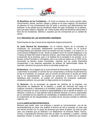 Proyecto de Inversión
G) Beneficios de los Fundadores. - Al iniciar la empresa los socios aportan ideas,
conocimientos, planes, asumen riesgos y gastos en el nuevo negocio, los beneficios
se plasman en una compensación por los actos y servicios que efectivamente han
realizado, la ley señala que los beneficios deben de estar contenidos en el estatuto,
para que sean validos y exigibles, así mismo queda valido los beneficios adicionales a
favor de los fundadores, distintos a aquellos que les corresponde por su calidad de
socios.
2.5.3 ÓRGANOS DE LAS SOCIEDADES ANÓNIMAS
Esta Empresa se rige a través de los siguientes órganos jerárquicos:
A) Junta General De Accionistas.- Es el máximo órgano de la sociedad, la
constituyen los accionistas debidamente convocados, reunidos en el quórum
correspondiente que decidirán sobre los asuntos que les compete, y se reúnen en, la
Junta General Obligatoria Anual donde se desean reunir de manera obligatoria a los
3 meses de haber terminado el ejercicio anterior, para tratar asuntos relacionados con
el desarrollo de la empresa, pero si el estatuto de la sociedad lo ha previsto, se le
llamara Juntas Previstas en el Estatuto, pero si la Junta se realiza con el 100% de los
accionistas se llamara Juntas Universales , mientras que las Juntas Especiales
corresponden a las sesiones separadas de titulares de determinadas clases de
acciones, asimismo los quórums de los a ccionistas pueden ser:
B) Directorio.- Es el elegido por la Junta General de Accionistas, se encarga de dirigir
y administrar la sociedad, el número de sus componentes y el tiempo de permanencia
se fija en el estatuto, en cualquier caso el numero de direc tores no puede ser menor
que 3, no necesariamente se requiere ser accionista a menos que el estatuto
establezca esta condición, no pueden ser directores los incapaces, quebrados,
empleados públicos, los que estén en litigio judicial con la empresa.
C) Gerencia.- Es el encargado de ejecutar las políticas de la empresa, sus
atribuciones se establecen en el estatuto, y puede ser removido del cargo en
cualquier momento y representa a la sociedad, puede haber varios gerentes pero se
hará la indicación en quien recaerá la responsabilidad si así lo decide el estatuto o el
directorio, cuando es un solo gerente será el Gerente General, el cual es responsable
por la veracidad de los sistemas de contabilidad, el establecimiento y control interno,
el ocultamiento de las irregularidades, el empleo de los recursos sociales en distintos
negocios, etc.
2.5.4 PLANIFICACIÓN ESTRATEGICA
Siempre para poder crear una empresa y ponerla en funcionamiento, una de las
recomendaciones es hacer una análisis al entorno de dich a empresa, en este caso
nos hemos reunido con un grupo de personas que tienen el deseo, de crear en este
caso una empresa que se dedicara a la Elaboración de Diversos Platos Típicos,
Licores y Espectáculos Diversos para ello se debe ver alrededor y analiza r cuantas
empresas brindan el mismo servicio, y sobretodo cual es la diferencia que puedo
 