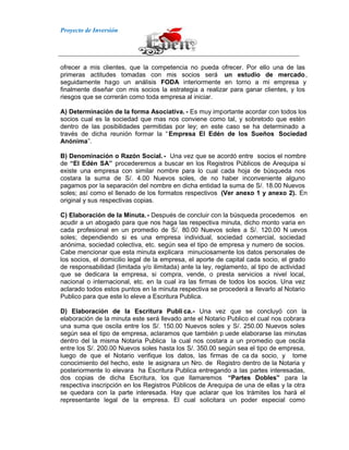 Proyecto de Inversión
ofrecer a mis clientes, que la competencia no pueda ofrecer. Por ello una de las
primeras actitudes tomadas con mis socios será un estudio de mercado,
seguidamente hago un análisis FODA interiormente en torno a mi empresa y
finalmente diseñar con mis socios la estrategia a realizar para ganar clientes, y los
riesgos que se correrán como toda empresa al iniciar.
A) Determinación de la forma Asociativa. - Es muy importante acordar con todos los
socios cual es la sociedad que mas nos conviene como tal, y sobretodo que estén
dentro de las posibilidades permitidas por ley; en este caso se ha determinado a
través de dicha reunión formar la “Empresa El Edén de los Sueños Sociedad
Anónima”.
B) Denominación o Razón Social. - Una vez que se acordó entre socios el nombre
de “El Edén SA” procederemos a buscar en los Registros Públicos de Arequipa si
existe una empresa con similar nombre para lo cual cada hoja de búsqueda nos
costara la suma de S/. 4.00 Nuevos soles, de no haber inconveniente alguno
pagamos por la separación del nombre en dicha entidad la suma de S/. 18.00 Nuevos
soles; así como el llenado de los formatos respectivos (Ver anexo 1 y anexo 2). En
original y sus respectivas copias.
C) Elaboración de la Minuta.- Después de concluir con la búsqueda procedemos en
acudir a un abogado para que nos haga las respectiva minuta, dicho monto varia en
cada profesional en un promedio de S/. 80.00 Nuevos soles a S/. 120.00 N uevos
soles; dependiendo si es una empresa individual, sociedad comercial, sociedad
anónima, sociedad colectiva, etc. según sea el tipo de empresa y numero de socios.
Cabe mencionar que esta minuta explicara minuciosamente los datos personales de
los socios, el domicilio legal de la empresa, el aporte de capital cada socio, el grado
de responsabilidad (limitada y/o ilimitada) ante la ley, reglamento, al tipo de actividad
que se dedicara la empresa, si compra, vende, o presta servicios a nivel local,
nacional o internacional, etc. en la cual ira las firmas de todos los socios. Una vez
aclarado todos estos puntos en la minuta respectiva se procederá a llevarlo al Notario
Publico para que este lo eleve a Escritura Publica.
D) Elaboración de la Escritura Publi ca.- Una vez que se concluyó con la
elaboración de la minuta este será llevado ante el Notario Publico el cual nos cobrara
una suma que oscila entre los S/. 150.00 Nuevos soles y S/. 250.00 Nuevos soles
según sea el tipo de empresa, aclaramos que también p uede elaborarse las minutas
dentro del la misma Notaria Publica la cual nos costara a un promedio que oscila
entre los S/. 200.00 Nuevos soles hasta los S/. 350.00 según sea el tipo de empresa,
luego de que el Notario verifique los datos, las firmas de ca da socio, y tome
conocimiento del hecho, este le asignara un Nro. de Registro dentro de la Notaria y
posteriormente lo elevara ha Escritura Publica entregando a las partes interesadas,
dos copias de dicha Escritura, los que llamaremos “Partes Dobles” para la
respectiva inscripción en los Registros Públicos de Arequipa de una de ellas y la otra
se quedara con la parte interesada. Hay que aclarar que los trámites los hará el
representante legal de la empresa. El cual solicitara un poder especial como
 
