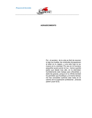 Proyecto de Inversión
AGRADECIMIENTO
Por el sendero de la vida es fácil de recorrer
si sigo tus huellas, las vicisitudes desaparecen
al estar en tu regazo, y una sola hoja no se
mueve sin tu voluntad. Por eso en mi humana
pequeñez quiero poner en tus manos querido
padre que desde mas allá, en la eternidad;
humildemente este trabajo para ofrecértelo y
darte las gracias, porque en tu infinita bondad
ha permitido que fructifique y al mismo tiempo
me has concedido culminar esta meta en el
camino de la superación profesional. ¡Gracias
padre! (Juan Q.S).
 