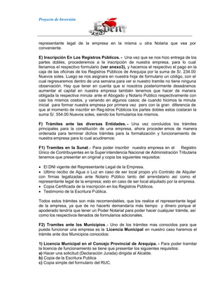 Proyecto de Inversión
representante legal de la empresa en la misma u otra Notaria que vea por
conveniente.
E) Inscripción En Los Registros Públicos. - Una vez que se nos hizo entrega de los
partes dobles, procederemos a la inscripción de nuestra empresa, para lo cual
llenamos el respectivo formulario (ver anexo3), y hacemos el respectivo el pago en la
caja de las oficinas de los Registros Públicos de Arequipa por la suma de S/. 234.00
Nuevos soles. Luego se nos asignara en nuestra hoja de formulario un código, con el
cual regresaremos dentro de una semana para ver si nuestro tramite no tiene ninguna
observación. Hay que tener en cuenta que si nosotros posteriormente deseáramos
aumentar el capital en nuestra empresa también tenemos que hacer de manera
obligada la respectiva minuta ante el Abogado y Notario Publico respectivamente con
casi los mismos costos, y variando en algunos casos; de cuando hicimos la minuta
inicial para formar nuestra empresa por primera vez pero con la gran diferencia de
que al momento de inscribir en Registros Públicos los partes dobles estos costaran la
suma S/. 554.00 Nuevos soles, siendo los formularios los mismos.
F) Trámites ante las diversas Entidades. - Una vez concluidos los trámites
principales para la constitución de una empresa, ahora proceder emos de manera
ordenada para terminar dichos trámites para la formalización y funcionamiento de
nuestra empresa para lo cual acudiremos:
F1) Tramites en la Sunat.- Para poder inscribir nuestra empresa en el Registro
Único de Contribuyentes en la Superintendencia Nacional de Administración Tributaria
tenemos que presentar en original y copia los siguientes requisitos:
El DNI vigente del Representante Legal de la Empresa.
Ultimo recibo de Agua o Luz en caso de ser local propio y/o Contrato de Alquiler
con firmas legalizadas ante Notario Público tanto del arrendatario así como el
representante legal de la empresa; esto en caso de ser local alquilado por la empresa.
Copia Certificada de la inscripción en los Registros Públicos.
Testimonio de la Escritura Pública.
Todos estos trámites son más recomendables, que los realice el representante legal
de la empresa, ya que de no hacerlo demandaría más tiempo y dinero porque el
apoderado tendría que tener un Poder Notarial para poder hacer cualquier trámite, así
como los respectivos llenados de formularios adicionales.
F2) Tramites ante los Municipios.- Uno de los trámites mas conocidos para que
pueda funcionar una empresa es la Licencia Municipal en nuestro caso haremos el
trámite ante dos Municipios conocidos:
1) Licencia Municipal en el Concejo Provincial de Arequipa. - Para poder tramitar
la licencia de funcionamiento se tiene que presentar los siguientes requisitos:
a) Hacer una solicitud (Declaración Jurada) dirigida al Alcalde.
b) Copia de la Escritura Publica
c) Copia simple del formulario del RUC.
 