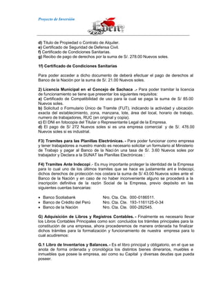 Proyecto de Inversión
d) Titulo de Propiedad o Contrato de Alquiler.
e) Certificado de Seguridad de Defensa Civil.
f) Certificado de Condiciones Sanitarias.
g) Recibo de pago de derechos por la suma de S/. 278.00 Nuevos soles.
1f) Certificado de Condiciones Sanitarias
Para poder acceder a dicho documento de deberá efectuar el pago de derechos al
Banco de la Nación por la suma de S/. 21.00 Nuevos soles.
2) Licencia Municipal en el Concejo de Sachaca .- Para poder tramitar la licencia
de funcionamiento se tiene que presentar los siguientes requisitos:
a) Certificado de Compatibilidad de uso para la cual se paga la suma de S/ 85.00
Nuevos soles.
b) Solicitud o Formulario Único de Tramite (FUT), indicando la actividad y ubicación
exacta del establecimiento, zona, manzana, lote, área del local, horario de trabajo,
numero de trabajadores, RUC (en original y copia).
c) El DNI en fotocopia del Titular o Representante Legal de la Empresa.
d) El pago de S/ 272 Nuevos soles si es una empresa comercial y de S/. 476.00
Nuevos soles si es industrial.
F3) Tramites para las Planillas Electrónicas. - Para poder funcionar como empresa
y tener trabajadores a nuestro mando es necesario solicitar un formulario al Ministerio
de Trabajo y pagar al Banco de la Naci ón una tasa de S/. 3.60 Nuevos soles por
trabajador y Declara a la SUNAT las Planillas Electrónicas :
F4) Tramites Ante Indecopi.- Es muy importante proteger la identidad de la Empresa
para lo cual uno de los últimos tramites que se hace es justamente ant e Indecopi,
dichos derechos de protección nos costara la suma de S/ 43.00 Nuevos soles ante el
Banco de la Nación y en caso de no haber inconveniente alguno se procederá a la
inscripción definitiva de la razón Social de la Empresa, previo depósito en las
siguientes cuentas bancarias:
Banco Scotiabank Nro. Cta. Cte. 000-0186511.
Banco de Crédito del Perú Nro. Cta. Cte. 193-1161125-0-34
Banco de la Nación Nro. Cta. Cte. 000-282545.
G) Adquisición de Libros y Registros Contables. - Finalmente es necesario llevar
los Libros Contables Principales como son: concluidos los trámites principales para la
constitución de una empresa, ahora procederemos de manera ordenada ha finalizar
dichos trámites para la formalización y funcionamiento de nuestra empresa para lo
cual acudiremos:
G.1 Libro de Inventarios y Balances. - Es el libro principal y obligatorio, en el que se
anota de forma ordenada y cronológica los distintos bienes dinerarios, muebles e
inmuebles que posee la empresa, así como su Capital y diversas deudas que pueda
poseer.
 