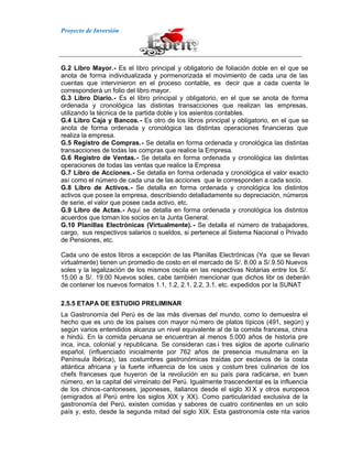 Proyecto de Inversión
G.2 Libro Mayor.- Es el libro principal y obligatorio de foliación doble en el que se
anota de forma individualizada y pormenorizada el movimiento de cada una de las
cuentas que intervinieron en el proceso contable, es decir que a cada cuenta le
corresponderá un folio del libro mayor.
G.3 Libro Diario.- Es el libro principal y obligatorio, en el que se anota de forma
ordenada y cronológica las distintas transacciones que realizan las empresas,
utilizando la técnica de la partida doble y los asientos contables.
G.4 Libro Caja y Bancos.- Es otro de los libros principal y obligatorio, en el que se
anota de forma ordenada y cronológica las distintas operaciones financieras que
realiza la empresa.
G.5 Registro de Compras.- Se detalla en forma ordenada y cronológica las distintas
transacciones de todas las compras que realice la Empresa.
G.6 Registro de Ventas.- Se detalla en forma ordenada y cronológica las distintas
operaciones de todas las ventas que realice la Empresa
G.7 Libro de Acciones.- Se detalla en forma ordenada y cronológica el valor exacto
así como el número de cada una de las acciones que le corresponden a cada socio.
G.8 Libro de Activos.- Se detalla en forma ordenada y cronológica los distintos
activos que posee la empresa, describiendo detalladamente su depreciación, números
de serie, el valor que posee cada activo, etc.
G.9 Libro de Actas.- Aquí se detalla en forma ordenada y cronológica los distintos
acuerdos que toman los socios en la Junta General.
G.10 Planillas Electrónicas (Virtualmente). - Se detalla el número de trabajadores,
cargo, sus respectivos salarios o sueldos, si pertenece al Sistema Nacional o Privado
de Pensiones, etc.
Cada uno de estos libros a excepción de las Planillas Electrónicas (Ya que se llevan
virtualmente) tienen un promedio de costo en el mercado de S/. 8.00 a S/.9.50 Nuevos
soles y la legalización de los mismos oscila en las respectivas Notarias entre los S/.
15.00 a S/. 19.00 Nuevos soles, cabe también mencionar que dichos libr os deberán
de contener los nuevos formatos 1.1, 1.2, 2.1, 2.2, 3.1, etc. expedidos por la SUNAT
2.5.5 ETAPA DE ESTUDIO PRELIMINAR
La Gastronomía del Perú es de las más diversas del mundo, como lo demuestra el
hecho que es uno de los países con mayor nú mero de platos típicos (491, según) y
según varios entendidos alcanza un nivel equivalente al de la comida francesa, china
e hindú. En la comida peruana se encuentran al menos 5.000 años de historia pre
inca, inca, colonial y republicana. Se consideran cas i tres siglos de aporte culinario
español, (influenciado inicialmente por 762 años de presencia musulmana en la
Península Ibérica), las costumbres gastronómicas traídas por esclavos de la costa
atlántica africana y la fuerte influencia de los usos y costum bres culinarios de los
chefs franceses que huyeron de la revolución en su país para radicarse, en buen
número, en la capital del virreinato del Perú. Igualmente trascendental es la influencia
de los chinos-cantoneses, japoneses, italianos desde el siglo XI X y otros europeos
(emigrados al Perú entre los siglos XIX y XX). Como particularidad exclusiva de la
gastronomía del Perú, existen comidas y sabores de cuatro continentes en un solo
país y, esto, desde la segunda mitad del siglo XIX. Esta gastronomía oste nta varios
 