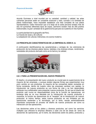 Proyecto de Inversión
récords Guinness a nivel mundial por su variedad, cantidad y calidad, las artes
culinarias peruanas están en constante evolución y esto, sumado a la variedad de
platos tradicionales, hace imposible establecer una lista completa de sus platos
representativos. Cabe mencionar que a lo largo de la costa peruana existen más de
dos mil quinientos diferentes tipos de sopas, asimismo existen más de 250 postres
tradicionales; la gran variedad de la gastronomía peruana se sustenta en tres fuentes:
La particularidad de la geografía del Perú.
La mezcla de razas y de culturas
La adaptación de culturas milenarias a la cocina moderna.
2.6 PRINCIPALES CARACTERISTICAS DE LA EMPRESA EL EDEN S .A.
A continuación identificaremos las características y ventajas de los volúmenes de
producción de los diversos platos típicos, bebidas y los diversos shows, rendimiento,
variedades del producto derivado como es la harina y la calidad.
2.6.1. PARA LA PRESENTACION DEL NUEVO PRODUCTO
El diseño y la presentación del nuevo producto es crucial para la supervivencia de la
mayoría de las empresas, y aunque existen algunas firmas que experimentan muy
poco cambio en sus productos, la mayoría de las compañías deben revisarlas en
forma constante, dentro de nuestro rubro las empresas cambian con rapidez, la
introducción de nuevos productos es una forma de vida y se han desarrollado
enfoques muy sofisticados para presentar nuevos productos. Es así que el diseño del
producto casi nunca es responsabilidad única de la función de operaciones, sin
embargo ésta se ve muy afectada por la introducción de nuevos productos y
viceversa, la función de operaciones es el "receptor" de la introducción de nuevos
productos; al mismo tiempo, estos nuevos productos se ven limitados por las
operaciones existentes y la tecnología, por lo tanto, resulta extremadamente
importante comprender el proceso de diseño de nuevos productos así como su
interacción con las operaciones.
Las decisiones sobre el los platos y diversos productos; así como los servicios
múltiples que ofrecerá la empresa afectara a cada una de las áreas de toma de
decisiones de operaciones, por lo tanto, las decisiones sobre los platos, productos y
 