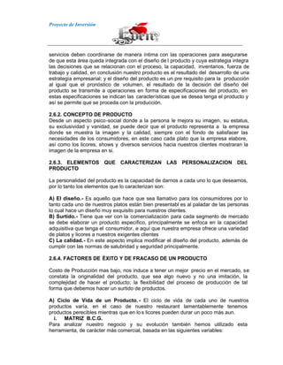 Proyecto de Inversión
servicios deben coordinarse de manera íntima con las operaciones para asegurarse
de que esta área queda integrada con el diseño de l producto y cuya estrategia integra
las decisiones que se relacionan con el proceso, la capacidad, inventarios, fuerza de
trabajo y calidad, en conclusión nuestro producto es el resultado del desarrollo de una
estrategia empresarial; y el diseño del producto es un pre requisito para la producción
al igual que el pronóstico de volumen, el resultado de la decisión del diseño del
producto se transmite a operaciones en forma de especificaciones del producto, en
estas especificaciones se indican las características que se desea tenga el producto y
así se permite que se proceda con la producción.
2.6.2. CONCEPTO DE PRODUCTO
Desde un aspecto psico-social donde a la persona le mejora su imagen, su estatus,
su exclusividad y vanidad, se puede decir que el producto representa a la empresa
donde se muestra la imagen y la calidad, siempre con el fondo de satisfacer las
necesidades de los consumidores, en este caso cada plato que la empresa elabore,
así como los licores, shows y diversos servicios hacia nuestros clientes mostraran la
imagen de la empresa en si.
2.6.3. ELEMENTOS QUE CARACTERIZAN LAS PERSONALIZACION DEL
PRODUCTO
La personalidad del producto es la capacidad de darnos a cada uno lo que deseamos,
por lo tanto los elementos que lo caracterizan son:
A) El diseño.- Es aquello que hace que sea llamativo para los consumidores por lo
tanto cada uno de nuestros platos están bien presentabl es al paladar de las personas
lo cual hace un diseño muy exquisito para nuestros clientes.
B) Surtido.- Tiene que ver con la comercialización para cada segmento de mercado
se debe elaborar un producto específico, principalmente se enfoca en la capacidad
adquisitiva que tenga el consumidor, e aquí que nuestra empresa ofrece una variedad
de platos y licores a nuestros exigentes clientes
C) La calidad.- En este aspecto implica modificar el diseño del producto, además de
cumplir con las normas de salubridad y seguridad principalmente.
2.6.4. FACTORES DE ÉXITO Y DE FRACASO DE UN PRODUCTO
Costo de Producción mas bajo, nos induce a tener un mejor precio en el mercado, se
constata la originalidad del producto, que sea algo nuevo y no una imitación, la
complejidad de hacer el producto; la flexibilidad del proceso de producción de tal
forma que debemos hacer un surtido de productos.
A) Ciclo de Vida de un Producto. - El ciclo de vida de cada uno de nuestros
productos varía, en el caso de nuestro restaurant lamentablemente tenemos
productos perecibles mientras que en lo s licores pueden durar un poco más aun.
i. MATRIZ B.C.G.
Para analizar nuestro negocio y su evolución también hemos utilizado esta
herramienta, de carácter más comercial, basada en las siguientes variables:
 