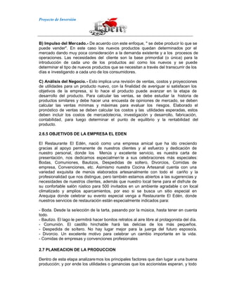 Proyecto de Inversión
B) Impulso del Mercado.- De acuerdo con este enfoque, " se debe producir lo que se
puede vender". En este caso los nuevos productos quedan determinados por el
mercado dando muy poca consideración a la demanda existente y a los procesos de
operaciones. Las necesidades del cliente son la base primordial (o única) para la
introducción de cada uno de los productos así como los nuevos y se puede
determinar el tipo de nuevos productos que se necesitan a través del transcurrir de los
días e investigando a cada uno de los consumidores.
C) Análisis del Negocio.- Esto implica una revisión de ventas, costos y proyecciones
de utilidades para un producto nuevo, con la finalidad de averiguar si satisfacen los
objetivos de la empresa, si lo hace el producto puede avanzar en la etapa de
desarrollo del producto. Para calcular las ventas, se debe estudiar la historia de
productos similares y debe hacer una encuesta de opiniones de mercado, se deben
calcular las ventas mínimas y máximas para evaluar los riesgos. Elaborado el
pronóstico de ventas se deben calcular los costos y las utilidades esperadas, estos
deben incluir los costos de mercadotecnia, investigación y desarrollo, fabricación,
contabilidad, para luego determinar el punto de equilibrio y la rentabilidad del
producto.
2.6.5 OBJETIVOS DE LA EMPRESA EL EDEN
El Restaurante El Edén, nació como una empresa amical que ha ido creciendo
gracias al apoyo permanente de nuestros clientes y al esfuerzo y dedicación de
nuestro personal, donde los Menús y excelente servicio, es nuestra carta de
presentación, nos dedicamos especialmen te a sus celebraciones más especiales:
Bodas, Comuniones, Bautizos, Despedidas de soltero, Divorcios, Comidas de
empresa, Convenciones, etc. Asimismo nuestra Cocina Artesanal cuenta con una
variedad exquisita de menús elaborados artesanalmente con todo el cariño y la
profesionalidad que nos distingue, pero también estamos abiertos a las sugerencias y
necesidades de nuestros clientes, además que nuestro local tiene para el disfrute de
su confortable salón rústico para 500 invitados en un ambiente agradable c on local
climatizado y amplios aparcamientos, por eso si se busca un sitio especial en
Arequipa donde celebrar su evento especial venga a Restaurante El Edén, donde
nuestros servicios de restauración están especialmente indicados para:
- Boda. Desde la selección de la tarta, pasando por la música, hasta tener en cuenta
todo.
- Bautizo. El lago le permitirá hacer bonitos retratos al aire libre al protagonista del día.
- Comunión. El castillo hinchable hará las delicias de los más pequeños.
- Despedida de soltero. No hay lugar mejor para la juerga del futuro esposo/a.
- Divorcio. Un excelente motivo para celebrar un cambio importante en la vida.
- Comidas de empresas y convenciones profesionales
2.7 PLANEACION DE LA PRODUCCION
Dentro de esta etapa analizaremos los principales factores que dan lugar a una buena
producción; y por ende los utilidades o ganancias que los accionistas esperan, y todo
 