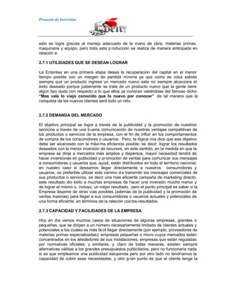 Proyecto de Inversión
esto se logra gracias al manejo adecuado de la mano de obra, materias primas,
maquinaria y equipo, pero toda esta p roducción se realiza de manera anticipada en
relación a:
2.7.1 UTILIDADES QUE SE DESEAN LOGRAR
La Empresa en una primera etapa desea la recuperación del capital en el menor
tiempo posible con un margen de perdida mínima ya que como es cosa sabida
siempre que un producto ingresa un mercado nuevo este no siempre alcanzara el
éxito deseado porque justamente se trata de un producto nuevo que la gente tiene
algún tipo duda con respecto a lo que ellos ya conocen valiéndose del famoso dicho
“Mas vale lo viejo conocido que lo nuevo por conocer” de tal manera que la
conquista de los nuevos clientes será todo un reto.
2.7.2 DEMANDA DEL MERCADO
El objetivo principal se logra a través de la publicidad y la promoción de nuestros
servicios a través de una buena comunicación de nuestras ventajas competitivas de
los productos o servicios de la empresa, con el fin de influir en los comportamientos
de compra de los consumidores o usuarios. Pero, la lógica nos dice que ese objetivo
debe ser alcanzado con la máxima eficiencia posible; es decir: lograr los resultados
deseados con la menor inversión de recursos, en este sentido, en la medida en que la
empresa se dirija a mercados más amplios y dispersos, mayor necesidad tendrá de
hacer inversiones en publicidad y pr omoción de ventas para comunicar sus mensajes
a consumidores y usuarios que, quizá, están distribuidos en todo el territorio nacional;
en nuestro caso si deseamos llegar directamente a nuestros consumidores y
usuarios, es preferible utilizar este camino d e transmitir los mensajes comerciales de
sus productos o servicios, es decir una más eficiente campaña de marketing directo,
este resultado dio éxito a muchas empresas de hacer una inversión mucho menor y
de lograr el mismo o, incluso, un mejor resultado, pero el punto principal es saber si la
Empresa dispone de otras vías posibles (además de la publicidad y la promoción de
ventas masivas) para llegar a sus consumidores o usuarios actuales y potenciales de
una forma eficiente, en términos de la relación cos tos-resultados.
2.7.3 CAPACIDAD Y FACILIDADES DE LA EMPRESA
Hoy en día vemos muchos casos de situaciones de algunas empresas, grandes o
pequeñas, que se dirigen a un número necesariamente limitado de clientes actuales y
potenciales a los cuales es más fácil llegar directamente (por ejemplo, proveedores de
materias primas especializadas); empresas pequeñas o micro cuyos mercados están
concentrados en los alrededores de sus instalaciones; empresas que están reguladas
por normativas oficiales; y similares, y claro de todas maneras, existen siempre
alternativas válidas a los grandes presupuestos publicitarios, pero no funcionaria nada
si es que empleamos una publicidad estupenda pero por otro lado no tendríamos la
capacidad de cubrir esas necesidades, y otro g ran punto es que el cliente tenga la
 