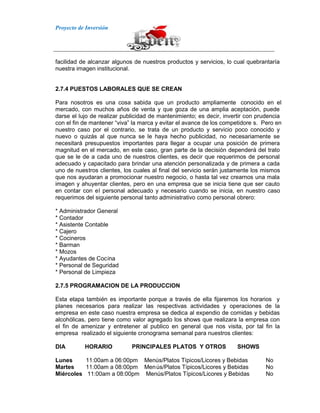 Proyecto de Inversión
facilidad de alcanzar algunos de nuestros productos y servicios, lo cual quebrantaría
nuestra imagen institucional.
2.7.4 PUESTOS LABORALES QUE SE CREAN
Para nosotros es una cosa sabida que un producto ampliamente conocido en el
mercado, con muchos años de venta y que goza de una amplia aceptación, puede
darse el lujo de realizar publicidad de mantenimiento; es decir, invertir con prudencia
con el fin de mantener “viva” la marca y evitar el avance de los competidore s. Pero en
nuestro caso por el contrario, se trata de un producto y servicio poco conocido y
nuevo o quizás al que nunca se le haya hecho publicidad, no necesariamente se
necesitará presupuestos importantes para llegar a ocupar una posición de primera
magnitud en el mercado, en este caso, gran parte de la decisión dependerá del trato
que se le de a cada uno de nuestros clientes, es decir que requerimos de personal
adecuado y capacitado para brindar una atención personalizada y de primera a cada
uno de nuestros clientes, los cuales al final del servicio serán justamente los mismos
que nos ayudaran a promocionar nuestro negocio, o hasta tal vez crearnos una mala
imagen y ahuyentar clientes, pero en una empresa que se inicia tiene que ser cauto
en contar con el personal adecuado y necesario cuando se inicia, en nuestro caso
requerimos del siguiente personal tanto administrativo como personal obrero:
* Administrador General
* Contador
* Asistente Contable
* Cajero
* Cocineros
* Barman
* Mozos
* Ayudantes de Cocina
* Personal de Seguridad
* Personal de Limpieza
2.7.5 PROGRAMACION DE LA PRODUCCION
Esta etapa también es importante porque a través de ella fijaremos los horarios y
planes necesarios para realizar las respectivas actividades y operaciones de la
empresa en este caso nuestra empresa se dedica al expendio de comidas y bebidas
alcohólicas, pero tiene como valor agregado los shows que realizara la empresa con
el fin de amenizar y entretener al publico en general que nos visita, por tal fin la
empresa realizado el siguiente cronograma semanal para nuestros clientes:
DIA HORARIO PRINCIPALES PLATOS Y OTROS SHOWS
Lunes 11:00am a 06:00pm Menús/Platos Típicos/Licores y Bebidas No
Martes 11:00am a 08:00pm Menús/Platos Típicos/Licores y Bebidas No
Miércoles 11:00am a 08:00pm Menús/Platos Típicos/Licores y Bebidas No
 