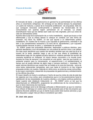 Proyecto de Inversión
PRESENTACION
El mercado de bares y de gastronomía en general ha ex perimentado en los últimos
años un crecimiento vertiginoso. Sin embargo en los últimos tiempos ha presentado
un cuadro de madurez, a pesar de la incesante proliferación de propuestas. Sólo los
que consiguen renovarse continuamente y satisfacer las necesid ades de los
consumidores son quienes logran permanecer en el mercado. La amplia
diversificación hace que las ofertas sean cada vez más originales, pero sus ciclos de
vida son demasiados cortos.
Nuestra idea surge de la apreciación de un nicho insatisfecho, aquel que busca un bar
diferenciado y que al mismo tiempo lo coloque en contacto con otra forma de
diversión. Así nació “EL EDEN”, un bar que apunta a un determinado publico
insatisfecho. En nuestro bar la música y por supuesto la gastronomía, orientada m ás
bien a los complementos necesarios a la hora del té, aguardientes y por supuesto
nuestra bebida nacional; el pisco, y, variedades de cervezas.
“EL EDEN” posee dos propuestas diferentes, destinadas a públicos distintos, pero
siempre atendiendo a sus necesidades con una actitud de servicio única y de calidad.
Por esta razón decidimos que nuestro bar temático también sea una casa de té en el
horario de la tarde, pasando luego a ser un bar que ofrece la posibilidad de
distenderse luego de una agitada jornad a laboral en nuestros períodos de reunión de
creciente tendencia en Arequipa .Al mismo tiempo convocará a la movida joven
durante los fines de semana y se convertirá en una opción para los que buscan un
ambiente propicio para la conversación, el esparcimi ento y el entretenimiento al
tiempo que se pueda disfrutar de algún trago o cerveza nacional o importada. Por
estas razones decidimos que nuestro bar se instale en la zona de Arancota, cerca de
otros bares restaurantes campestres, pero que hasta el momen to no hay ninguna
propuesta similar a la nuestra. Además en dicha zona, es entre las zonas concurridas,
la de mayor crecimiento y desarrollo de propuestas de gastronomías y entretenimiento
en los últimos dos años.
El mayor desafío sin duda lo constituye e l hecho de que los ciclos de vida de este tipo
de negocios son muy cortos, pero consideramos que si no los posicionamos hacia la
satisfacción de las necesidades de nuestros clientes y a la mejora continua podremos
lograr superar este obstáculo instaurando el “EL EDEN” como un bar que ha
desembarcado en AREQUIPA, acaparando las preferencias de los consumidores y
que no tiene intenciones de marcharse.
Nuestra estrategia será la de liderazgo enfocada a diferenciación ya que no creemos
que enfocar al liderazgo en costos sea lo más apropiado para el tipo de proyecto que
estamos llevando adelante ya que el cliente busca sobre todo buenos servicios y que
está dispuesto a pagar más por ellos si consideran que valen.
Dr. José zela pauca
 
