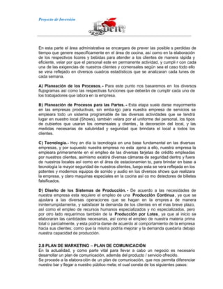 Proyecto de Inversión
En esta parte el área administrativa se encargara de prever las posible s perdidas de
tiempo que genere específicamente en el área de cocina, así como en la elaboración
de los respectivos licores y bebidas para atender a los clientes de manera rápida y
eficiente, velar por que el personal este en permanente actividad, y cumpli r con cada
una de las exigencias de nuestros clientes y comensales según sea el caso todo ello
se vera reflejado en diversos cuadros estadísticos que se analizaran cada lunes de
cada semana.
A) Planeación de los Procesos.- Para este punto nos basaremos en los diversos
flujogramas así como las respectivas funciones que deberán de cumplir cada uno de
los trabajadores que labora en la empresa.
B) Planeación de Procesos para las Partes. - Esta etapa suele darse mayormente
en las empresas productivas, sin emba rgo para nuestra empresa de servicios se
empleara todo un sistema programable de las diversas actividades que se tendrá
lugar en nuestro local (Shows), también velara por el uniforme del personal, los tipos
de cubiertos que usaran los comensales y clientes , la decoración del local, y las
medidas necesarias de salubridad y seguridad que brindara el local a todos los
clientes.
C) Tecnología.- Hoy en día la tecnología en una base fundamental en las diversas
empresas, y por supuesto nuestra empresa no esta ajena a ello, nuestra empresa la
empleara primeramente en el empleo de las diversas tarjetas de crédito empleadas
por nuestros clientes, asimismo existirá diversas cámaras de seguridad dentro y fuera
de nuestros locales así como en el área de estacionamien to, para brindar en base a
tecnología la mayor seguridad de nuestros clientes, luego esta se vera reflejada en los
potentes y modernos equipos de sonido y audio en los diversos shows que realizara
la empresa, y claro maquinas especiales en la cocina así co mo detectores de billetes
falsificados.
D) Diseño de los Sistemas de Producción. - De acuerdo a las necesidades de
nuestra empresa esta requiere el empleo de una Producción Continua, ya que se
ajustara a las diversas operaciones que se hagan en la empres a de manera
ininterrumpidamente, y satisfacer la demanda de los clientes en el mas breve plazo,
así como el empleo de recursos humanos especializados y no especializados, pero
por otro lado requerimos también de la Producción por Lotes, ya que al inicio se
elaboraran las cantidades necesarias, así como el empleo de nuestra materia prima
total o parcialmente, y esta podría darse de acuerdo al comportamiento de la empresa
hacia sus clientes; como que la misma podría mejorar y la demanda quedaría debajo
nuestra capacidad de producción.
2.8 PLAN DE MARKETING – PLAN DE COMUNICACIÓN
En la actualidad, y como parte vital para llevar a cabo un negocio es necesario
desarrollar un plan de comunicación, además del producto / servicio ofrecido.
Se procede a la elaboración de un plan de comunicación, que nos permita diferenciar
nuestro bar y llegar a nuestro público meta; el cual consta de los siguientes pasos:
 