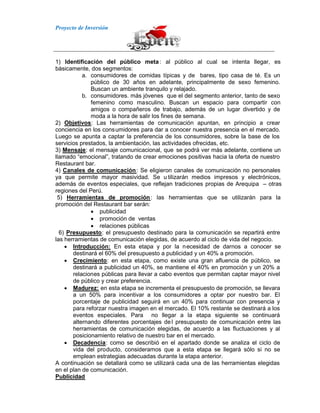 Proyecto de Inversión
1) Identificación del público meta: al público al cual se intenta llegar, es
básicamente, dos segmentos:
a. consumidores de comidas típicas y de bares, tipo casa de té. Es un
público de 30 años en adelante, principalmente de sexo femenino.
Buscan un ambiente tranquilo y relajado.
b. consumidores. más jóvenes que el del segmento anterior, tanto de sexo
femenino como masculino. Buscan un espacio para compartir con
amigos o compañeros de trabajo, además de un lugar divertido y de
moda a la hora de salir los fines de semana.
2) Objetivos: Las herramientas de comunicación apuntan, en principio a crear
conciencia en los consumidores para dar a conocer nuestra presencia en el mercado.
Luego se apunta a captar la preferencia de los consumidores, sobre la base de los
servicios prestados, la ambientación, las actividades ofrecidas, etc.
3) Mensaje: el mensaje comunicacional, que se podrá ver más adelante, contiene un
llamado “emocional”, tratando de crear emociones positivas hacia la oferta de nuestro
Restaurant bar.
4) Canales de comunicación: Se eligieron canales de comunicación no personales
ya que permite mayor masividad. Se utilizarán medios impresos y electrónicos,
además de eventos especiales, que reflejan tradiciones propias de Arequipa – otras
regiones del Perú.
5) Herramientas de promoción: las herramientas que se utilizarán para la
promoción del Restaurant bar serán:
publicidad
promoción de ventas
relaciones públicas
6) Presupuesto: el presupuesto destinado para la comunicación se repartirá entre
las herramientas de comunicación elegidas, de acuerdo al ciclo de vida del negocio.
Introducción: En esta etapa y por la necesidad de darnos a conocer se
destinará el 60% del presupuesto a publicidad y un 40% a promoción.
Crecimiento: en esta etapa, como existe una gran afluencia de público, se
destinará a publicidad un 40%, se mantiene el 40% en promoción y un 20% a
relaciones públicas para llevar a cabo eventos que permitan captar mayor nivel
de público y crear preferencia.
Madurez: en esta etapa se incrementa el presupuesto de promoción, se llevara
a un 50% para incentivar a los consumidores a optar por nuestro bar. El
porcentaje de publicidad seguirá en un 40% para continuar con presencia y
para reforzar nuestra imagen en el mercado. El 10% restante se destinará a los
eventos especiales. Para no llegar a la etapa siguiente se continuará
alternando diferentes porcentajes del presupuesto de comunicación entre las
herramientas de comunicación elegidas, de acuerdo a las fluctuaciones y al
posicionamiento relativo de nuestro bar en el mercado.
Decadencia: como se describió en el apartado donde se analiza el ciclo de
vida del producto, consideramos que a esta etapa se llegará sólo si no se
emplean estrategias adecuadas durante la etapa anterior.
A continuación se detallará como se utilizará cada una de las herramientas elegidas
en el plan de comunicación.
Publicidad
 