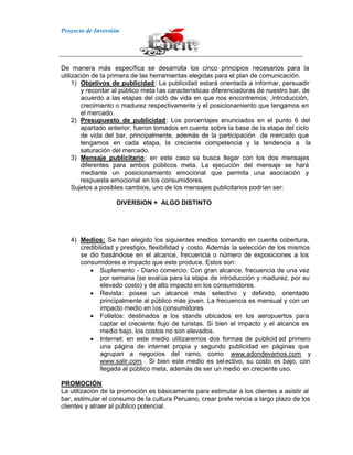 Proyecto de Inversión
De manera más específica se desarrolla los cinco principios necesarios para la
utilización de la primera de las herramientas elegidas para el plan de comunicación.
1) Objetivos de publicidad: La publicidad estará orientada a informar, persuadir
y recordar al público meta las características diferenciadoras de nuestro bar, de
acuerdo a las etapas del ciclo de vida en que nos encontremos; ,introducción,
crecimiento o madurez respectivamente y el posicionamiento que tengamos en
el mercado.
2) Presupuesto de publicidad: Los porcentajes enunciados en el punto 6 del
apartado anterior, fueron tomados en cuenta sobre la base de la etapa del ciclo
de vida del bar, principalmente, además de la participación de mercado que
tengamos en cada etapa, la creciente competencia y la tendencia a la
saturación del mercado.
3) Mensaje publicitario: en este caso se busca llegar con los dos mensajes
diferentes para ambos públicos meta. La ejecución del mensaje se hará
mediante un posicionamiento emocional que permita una asociación y
respuesta emocional en los consumidores.
Sujetos a posibles cambios, uno de los mensajes publicitarios podrían ser:
DIVERSION + ALGO DISTINTO
4) Medios: Se han elegido los siguientes medios tomando en cuenta cobertura,
credibilidad y prestigio, flexibilidad y costo. Además la selección de los mismos
se dio basándose en el alcance, frecuencia o número de exposiciones a los
consumidores e impacto que este produce. Estos son:
Suplemento - Diario comercio: Con gran alcance, frecuencia de una vez
por semana (se evalúa para la etapa de introducción y madurez, por su
elevado costo) y de alto impacto en los consumidores.
Revista: posee un alcance más selectivo y definido, orientado
principalmente al público más joven. La frecuencia es mensual y con un
impacto medio en los consumidores
Folletos: destinados a los stands ubicados en los aeropuertos para
captar el creciente flujo de turistas. Si bien el impacto y el alcance es
medio bajo, los costos no son elevados.
Internet: en este medio utilizaremos dos formas de publicid ad primero
una página de internet propia y segundo publicidad en páginas que
agrupan a negocios del ramo, como www.adondevamos.com y
www.salir.com . Si bien este medio es selectivo, su costo es bajo, con
llegada al público meta, además de ser un medio en creciente uso.
PROMOCIÓN
La utilización de la promoción es básicamente para estimular a los clientes a asistir al
bar, estimular el consumo de la cultura Peruano, crear prefe rencia a largo plazo de los
clientes y atraer al público potencial.
 