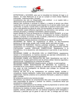 Proyecto de Inversión
ESTRATEGIAS y ACCIONES, para que la mutualidad de intereses dé lugar a un
Sistema de Triple Retribución en el que se cumplan al mismo tiempo Objetivos
Individuales , Organizacionales y Sociales.
Consideramos que esto es indispensable para contribuir a un nuestro éxito y
diferenciación de los demás Bares Temáticos.
Además esto contribuye a aumentar la calidad y a mejorar el servicio que ofrece
nuestro Bar con lo cual, la sociedad puede disponer d e un servicio calido, bueno, que
reconfortara su espíritu. Cuando entre a nuestro Bar no sentirá lo mismo que si entra
a otro y esto generara sus ganas de volver, de recomendarlo; se sentirá a gusto.
Para aumentar nuestra eficiencia organizativa nos orien tamos a dar servicios a los
intereses del prójimo, a satisfacer necesidades y deseos humanos.
Nuestro Modelo de Toma de Decisiones es un Modelo SOCIO TECNICO en el que
junto a los valores Económicos y Técnicos, se consideran los Costos y Beneficios
sociales y humanos. En función de esto, se decide y determina si se proseguirá con
determinada actividad o si se implementara otra.
Hemos planteado nuestras decisiones considerando los siguientes aspectos:
DECISIONES DE VENTA: No engañaremos al cliente, no disc riminaremos
tendremos un trato cordial, amable, justo, humilde, atento, para todos por igual.
DECISIONES DE PUBICIDAD: Haremos publicidad verdadera, no engañosa. No
nombraremos a la Competencia, ni haremos alusión a ella, destacaremos nuestras
FORTALEZAS, nuestras VENTAJAS COMPETITIVAS. Respetaremos a la
Competencia y no la atacaremos, solo destacaremos lo que somos, lo que tenemos
para dar.
DECISIONES SOBRE LA RELACION CON LA COMPETENCIA: respetaremos
siempre a la Competencia, no haremos acciones que plan teen enfrentamiento, no
realizaremos acciones de competencia depredadora.
DECISIONES SOBRE LOS PRODUCTOS DEL BAR: Garantizamos que todo lo
relacionado con la parte gastronómica será de primera calidad. Daremos seguridad y
garantía de ello. Trabajaremos con productos de calidad.
DECISIONES SOBRE PRECIOS: Nuestros precios, su fijación, no será engañosa.
DECISIONES SOBRE INVESTIGACION DE MERCADO: No invadiremos la
privacidad de los consumidores y haremos un adecuado uso de los datos y reportes
que surjan de toda investigación de Mercado para proteger los intereses del
consumidor y los propios.
Estamos del lado de la ley, trabajaremos con prácticas legales, sociales y
competitivas. Nuestra habilitación, nuestra forma societaria, todo está debidamente
reglamentado. Además contamos con la suficiente información y asesoría en materia
legal y contable.
No venderemos alcohol a los menores de edad.
Difundiremos una tradición de comportamiento ético para hacer que los empleados
sean responsables de observar y practicar los criterios y condiciones éticas que
consideramos indispensables.
Tendremos un trato especial con los clientes, la idea es proporcionar un servicio cada
vez mas satisfactorio para con los consumidores.
Dividiremos los residuos en bolsas separadas: lo org ánico por un lado lo inorgánico
(papeles, cartones, plásticos) por otro. Los residuos inorgánicos serán entregados a
cartoneros y personas que se ganan la vida con ello. La entrega será de forma
 