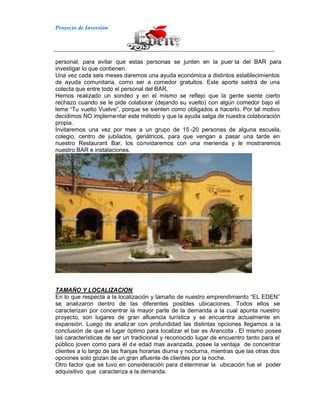 Proyecto de Inversión
personal, para evitar que estas personas se junten en la puer ta del BAR para
investigar lo que contienen.
Una vez cada seis meses daremos una ayuda económica a distintos establecimientos
de ayuda comunitaria, como ser a comedor gratuitos. Este aporte saldrá de una
colecta que entre todo el personal del BAR.
Hemos realizado un sondeo y en el mismo se reflejo que la gente siente cierto
rechazo cuando se le pide colaborar (dejando su vuelto) con algún comedor bajo el
lema “Tu vuelto Vuelve”, porque se sienten como obligados a hacerlo. Por tal motivo
decidimos NO implementar este método y que la ayuda salga de nuestra colaboración
propia.
Invitaremos una vez por mes a un grupo de 15 -20 personas de alguna escuela,
colegio, centro de jubilados, geriátricos, para que vengan a pasar una tarde en
nuestro Restaurant Bar, los convidaremos con una merienda y le mostraremos
nuestro BAR e instalaciones.
TAMAÑO Y LOCALIZACION
En lo que respecta a la localización y tamaño de nuestro emprendimiento “EL EDEN”
se analizaron dentro de las diferentes posibles ubicaciones. Todos ellos se
caracterizan por concentrar la mayor parte de la demanda a la cual apunta nuestro
proyecto, son lugares de gran afluencia turística y se encuentra actualmente en
expansión. Luego de analizar con profundidad las distintas opciones llegamos a la
conclusión de que el lugar óptimo para localizar el bar es Arancota . El mismo posee
las características de ser un tradicional y reconocido lugar de encuentro tanto para el
público joven como para él de edad mas avanzada, posee la ventaja de concentrar
clientes a lo largo de las franjas horarias diurna y nocturna, mientras que las otras dos
opciones solo gozan de un gran afluente de clientes por la noche.
Otro factor que se tuvo en consideración para d eterminar la ubicación fue el poder
adquisitivo que caracteriza a la demanda.
 