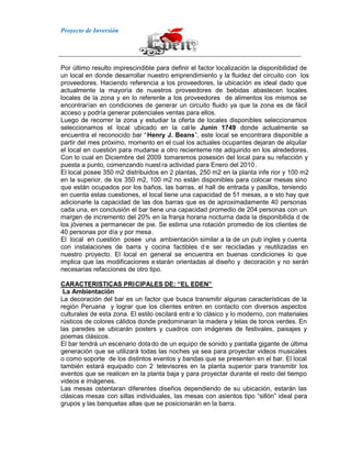 Proyecto de Inversión
Por último resulto imprescindible para definir el factor localización la disponibilidad de
un local en donde desarrollar nuestro emprendimiento y la fluidez del circuito con los
proveedores. Haciendo referencia a los proveedores, la ubicación es ideal dado que
actualmente la mayoría de nuestros proveedores de bebidas abastecen locales
locales de la zona y en lo referente a los proveedores de alimentos los mismos se
encontrarían en condiciones de generar un circuito fluido ya que la zona es de fácil
acceso y podría generar potenciales ventas para ellos.
Luego de recorrer la zona y estudiar la oferta de locales disponibles seleccionamos
seleccionamos el local ubicado en la cal le Junin 1749 donde actualmente se
encuentra el reconocido bar “Henry J. Beans”, este local se encontrara disponible a
partir del mes próximo, momento en el cual los actuales ocupantes dejaran de alquilar
el local en cuestión para mudarse a otro recienteme nte adquirido en los alrededores.
Con lo cual en Diciembre del 2009 tomaremos posesión del local para su refacción y
puesta a punto, comenzando nuest ra actividad para Enero del 2010.
El local posee 350 m2 distribuidos en 2 plantas, 250 m2 en la planta infe rior y 100 m2
en la superior, de los 350 m2, 100 m2 no están disponibles para colocar mesas sino
que están ocupados por los baños, las barras, el hall de entrada y pasillos, teniendo
en cuenta estas cuestiones, el local tiene una capacidad de 51 mesas, a e sto hay que
adicionarle la capacidad de las dos barras que es de aproximadamente 40 personas
cada una, en conclusión el bar tiene una capacidad promedio de 204 personas con un
margen de incremento del 20% en la franja horaria nocturna dada la disponibilida d de
los jóvenes a permanecer de pie. Se estima una rotación promedio de los clientes de
40 personas por día y por mesa.
El local en cuestión posee una ambientación similar a la de un pub ingles y cuenta
con instalaciones de barra y cocina factibles d e ser recicladas y reutilizadas en
nuestro proyecto. El local en general se encuentra en buenas condiciones lo que
implica que las modificaciones estarán orientadas al diseño y decoración y no serán
necesarias refacciones de otro tipo.
CARACTERISTICAS PRICIPALES DE: “EL EDEN”
La Ambientación
La decoración del bar es un factor que busca transmitir algunas características de la
región Peruana y lograr que los clientes entren en contacto con diversos aspectos
culturales de esta zona. El estilo oscilará entr e lo clásico y lo moderno, con materiales
rústicos de colores cálidos donde predominaran la madera y telas de tonos verdes. En
las paredes se ubicarán posters y cuadros con imágenes de festivales, paisajes y
poemas clásicos.
El bar tendrá un escenario dotado de un equipo de sonido y pantalla gigante de última
generación que se utilizará todas las noches ya sea para proyectar videos musicales
o como soporte de los distintos eventos y bandas que se presenten en el bar. El local
también estará equipado con 2 televisores en la planta superior para transmitir los
eventos que se realicen en la planta baja y para proyectar durante el resto del tiempo
videos e imágenes.
Las mesas ostentaran diferentes diseños dependiendo de su ubicación, estarán las
clásicas mesas con sillas individuales, las mesas con asientos tipo “sillón” ideal para
grupos y las banquetas altas que se posicionarán en la barra.
 