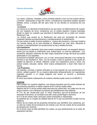 Proyecto de Inversión
Los vasos, cubiertos, manteles y otros similares estarán a tono con los colores del bar
y tendrán estampados el logo del mismo, consideramos importante resaltar aquellos
detalles únicos y propios del bar para crear en los clientes la conciencia de una
marca.
La música
La música es un elemento fundamental en los que hace a la diferenciación de nuestro
bar con respecto de otros, contaremos con un amplio espectro musical importado
desde la región en cuestión que permitirá la identificación de un estilo con nuestro
Restaurant bar.
La música que sonará en el Restaurant bar será por diversidad de volumen
moderado dándole acompañamiento y complementando la ambientación.
Por las noches el estilo musical cambiara a música del momento y rock-pop moderno
con bandas típicas de la zona dándole al Restaurant bar mas ritmo, elevando el
volumen y acompañándolo con proyecciones en las p antallas de local.
Los Camareros
El personal es un elemento clave para nuestro emprendimiento, es necesario abarcar
temas que van desde su vestimenta, look, actitud hasta su nivel de calificación. Los
camareros utilizaran uniformes de color negro resalt ando el logo del local que estará
estampado en sus espaldas.
El personal contratado será joven, con un nivel sociocultural elevado y con manejo de
idiomas lo que facilitará el trato con los turistas y dará en general un alto grado de
calidad de atención al cliente. Deberán contar con experiencia previa y tener una
actitud cordial, educada, atenta, tener buena predisposición y buen trato hacia el
cliente.
Los Productos
Las bebidas, comidas y postres ofrecidos en el bar gozarán de una característica en
común: calidad superior. En su mayoría elaborados artesanalmente con ingredientes
originales apuntan a un target exigente que busca un servicio y productos
diferenciados.
El menú que estará a disposición de nuestros clientes puede verse en el ANEXO 3.
COSTOS
Para cumplir con nuestros objetivos, nos hemos propuesto que los costos directos de
los productos vendidos no deben superar el 20 % de las ventas netas.
Dejando del 30 % de las ventas netas será para los costos fijos, los cuales son de una
mayor cuantía y son indirectos al producto que detallaremos mas adelante.
El 5 % de las ventas será para el costo financiero, que con la tendencia de los
mercados financieros, se considera que este costo puede llegar a disminuir.
El 2 % de las ventas netas será para costos eventuales e inesperados.
Cumpliendo así un margen de utilidad neta de 43 % que nos permitirá cumplir con los
objetivos.
Dentro de los costos de los productos tendremos que identificar dos cuestiones, por
un lado los costos de los productos de reventa y por otro los costos de los productos
procesados por nosotros.
En el primer caso es fácil identificar los costos, ya que prácticamente es el costo de
adquisición del bien.
 