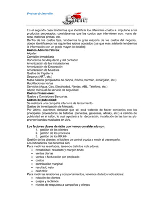 Proyecto de Inversión
En el segundo caso tendremos que identificar los diferentes costos a imputarle a los
productos procesados, consideramos que los costos que intervienen son: mano de
obra, materias primas, etc.
Dentro de los costos fijos, tendremos la gran mayoría de los costos del negocio,
donde identificamos los siguientes rubros acotados ( ya que mas adelante tendremos
la información con un grado mayor de detalle):
Costos Administrativos:
Alquiler
Comisión Inmobiliaria
Honorarios del Arquitecto y del contador
Amortización de las Instalaciones
Amortización de Decoración
Amortización de Muebles
Gastos de Papelería
Seguros (ART, etc.)
Masa Salarial (empleados de cocina, mozos, barman, encargado, etc.)
Habilitaciones varias
Servicios (Agua, Gas, Electricidad, Rentas, ABL, Teléfono, etc.)
Abono mensual de servicio de seguridad
Costos Financieros:
Gastos y Comisiones Bancarias.
Costos de publicidad:
Se realizara una campaña intensiva de lanzamiento
Gastos de Investigación de Mercado.
Por último, queremos destacar que sé está tratando de hacer convenios con los
principales proveedores de bebidas (cervezas, gaseosas, whisky, etc.) a cambio de
publicidad en el salón, lo cual ayudará a la decoración, instalación de las barras y/o
proveer bandas musicales en vivo.
Los factores claves de éxito que hemos considerado son:
1. gestión de los clientes
2. gestión de los procesos
3. gestión de los RR.HH
Gestión de los clientes: el tablero de control ayuda a medir el desempeño.
Los indicadores que tenemos son:
Para medir los resultados, tenemos distintos indicadores:
rentabilidad: resultado y margen bruto
ventas diarias
ventas o facturación por empleado
costos
contribución marginal
resultado neto
cash flow
Para medir las relaciones y comportamientos, tenemos distintos indicadores:
rotación de clientes
quejas y reclamos
niveles de respuesta a campañas y ofertas
 