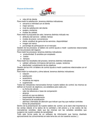 Proyecto de Inversión
vida útil de cliente
Para medir la satisfacción, tenemos distintos indicadores:
cercanía e intimidad con el cliente
mejor servicio
nivel de satisfacción del cliente
quejas y reclamos
niveles de calidad
Para medir la propuesta de valor, tenemos distintos indicado res:
atributos del servicio: calidad, tiempo
niveles de precio: conveniencia
oferta: amplitud de gama de los servicios. disponibilidad
imagen de marca
porcentaje de participación en el mercado
Gestión de los procesos: el tablero de control ayuda a medir cuestiones relacionadas
con los procesos del negocio.
Para medir los procesos, tenemos distintos indicadores:
productividad: $ vendidos por empleado
costos
tiempos
Para medir los resultados del proceso, tenemos distintos indicadores:
calidad: atributos intrínsecos del servicio, quejas, reclamos
efectividad: cumplimiento de los objetivos
Gestión de los rrhh: el tablero de control ayuda a medir cuestiones relacionadas con el
personal.
Para medir la motivación y clima laboral, tenemos distintos indicadores:
rotación
satisfacción
ausentismo
iniciativas de mejora
sugerencias
Todos los indicadores mencionados forman nuestro tablero de control, los mismos se
definen en función de objetivos y se establece para cada uno:
- su forma de calculo
- valor de referencia o base de comparación
- alcance
- periodo en que se elabora
- responsable de elaboración
- frecuencia de actualización
- alarmas o llamadas de atención que indican que hay que realizar controles
- forma de presentación
Dentro de la presentación de nuestro tablero de control, se le dará vital importancia a
las ventas (desde el la óptica de la cantidad y del precio) y a los costos de las
mercaderías vendidas, dado que las mismas son las variables sensibles que
surgieron de nuestro análisis de sensibilidad.
Todo esto forma parte de un software de información que hemos diseñado
aprovechando los conocimientos en este tema de uno de nuestros socios ( )
 