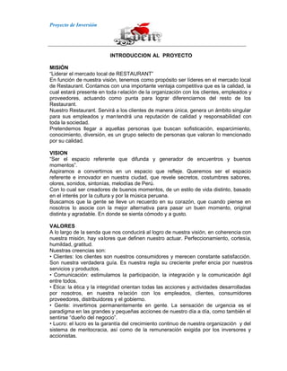 Proyecto de Inversión
INTRODUCCION AL PROYECTO
MISIÓN
“Liderar el mercado local de RESTAURANT”
En función de nuestra visión, tenemos como propósito ser líderes en el mercado local
de Restaurant. Contamos con una importante ventaja competitiva que es la calidad, la
cual estará presente en toda relación de la organización con los clientes, empleados y
proveedores, actuando como punta para lograr diferenciarnos del resto de los
Restaurant.
Nuestro Restaurant. Servirá a los clientes de manera única, genera un ámbito singular
para sus empleados y mantendrá una reputación de calidad y responsabilidad con
toda la sociedad.
Pretendemos llegar a aquellas personas que buscan sofisticación, esparcimiento,
conocimiento, diversión, es un grupo selecto de personas que valoran lo mencionado
por su calidad.
VISION
“Ser el espacio referente que difunda y generador de encuentros y buenos
momentos”.
Aspiramos a convertirnos en un espacio que refleje. Queremos ser el espacio
referente e innovador en nuestra ciudad, que revele secretos, costumbres sabores,
olores, sonidos, sintonías, melodías de Perú.
Con lo cual ser creadores de buenos momentos, de un estilo de vida distinto, basado
en el interés por la cultura y por la música peruana.
Buscamos que la gente se lleve un recuerdo en su corazón, que cuando piense en
nosotros lo asocie con la mejor alternativa para pasar un buen momento, original
distinta y agradable. En donde se sienta cómodo y a gusto.
VALORES
A lo largo de la senda que nos conducirá al logro de nuestra visión, en coherencia con
nuestra misión, hay valores que definen nuestro actuar. Perfeccionamiento, cortesía,
humildad, gratitud.
Nuestras creencias son:
• Clientes: los clientes son nuestros consumidores y merecen constante satisfacción.
Son nuestra verdadera guía. Es nuestra regla su creciente prefer encia por nuestros
servicios y productos.
• Comunicación: estimulamos la participación, la integración y la comunicación ágil
entre todos.
• Ética: la ética y la integridad orientan todas las acciones y actividades desarrolladas
por nosotros, en nuestra relación con los empleados, clientes, consumidores
proveedores, distribuidores y el gobierno.
• Gente: invertimos permanentemente en gente. La sensación de urgencia es el
paradigma en las grandes y pequeñas acciones de nuestro día a día, como también el
sentirse “dueño del negocio”.
• Lucro: el lucro es la garantía del crecimiento continuo de nuestra organización y del
sistema de meritocracia, así como de la remuneración exigida por los inversores y
accionistas.
 