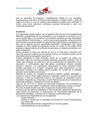 Proyecto de Inversión
Que es licenciado en sistemas y paralelamente trabaja en una consultora
especializada en este tema. el mismo ha sido adaptad o a nuestra misión y visión del
negocio el mismo es una de nuestras herramientas de gestión para monitorear la
misma, para tomar decisiones correctivas (acciones correctivas) y tener una
evaluación del personal.
Escenarios
Una organización puede ingresar en una situación critica por dos vías completamente
diferentes: gradualmente, por su mala gestión o por la situación en el entorno con lo
que se puede llegar a ver envuelta en una situación explosiva que abre demasiados
nuevos frentes al mismo tiempo, y para la cual no esta preparada. ambas son crisis,
pero la primera se puede manejar con herramientas tradicionales de management, en
tanto que la segunda requiere capacidades especiales. Considerando esto, hemos
realizado un breve análisis de escenarios fut uros, en función de los cuales hemos
pensado en algunos planes de contingencia para lograr un margen de maniobra y así
poder anticiparnos.
Hemos pensado en como nos veremos de acá en 10 años para ir pensando que
hacer de acuerdo al impacto que nos plantea el futuro. es importante aclarar que se
desarrollara durante toda gestión del proyecto.
Cuando planteamos la parte financiera, dentro de su análisis, se realizo una
descripción sobre tres escenarios posibles (promedio, pesimista, optimista). pero el
mismo solo constituye una parte de lo que es la planificación de escenarios, lo que
analizamos a continuaciones algo mas global, considerando distintas variables
internas y externas a la organización interactuando en forma coherente. estos
posibles escenarios son el apoyo conceptual para poder proyectarnos, es una
descripción cualitativa de estados futuros posibles, en función de la probable
evolución de las variables del contexto.
Mediante los planes de contingencia intentamos plantear posibles estrategias a
encarar en caso de ocurrir algún escenario no esperado, a partir de lo que esta aquí
analizado. si bien es fundamental construir una colección de escenarios futuros,
coherentes, imaginativos y verosímiles, la razón final de ese ejercicio es traducirlos en
decisiones acertadas y, finalmente, en acción estratégica.
Lejos de ser un fin en si mismos, los escenarios constituyen una herramienta de
gestión que sirve para mejorar la calidad de la toma de decisiones y pasar a la acción.
Por ende, la implementación (es decir, la ejecución) resulta el tema crucial.
Un buen punto de partida es establecer un “foco de decisión” claramente definido para
cada conjunto de escenarios. al relacionarnos con necesidades especificas de la
planificación estratégica, el proceso no se dispersa en generalizaciones.
Los escenarios que desarrollamos son los siguientes:
- escasa demanda
- entrada al mercado de un competidor que ofrezca las mismas características
que nuestro bar.
- falta de asociación del bar y dragon tales con la cultura galesa.
- profundización de la crisis económica.
 