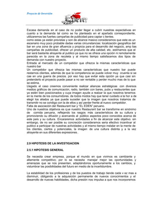 Proyecto de Inversión
Escasa demanda en el caso de no poder llegar a cubrir nuestras expectativas en
cuanto a la demanda tal como se ha planteado en el apartado correspondiente,
utilizaremos las fuertes campañas de publicidad para captar c lientes.
como estas ya están previstas y son de alcance masivo consideramos que este es un
escenario muy poco probable dadas varias circunstancias: localización geografica del
bar en una zona de gran afluencia y propicia para el desarrollo del negocio, amp lias
campañas de publicidad, ofrecer un producto de alta calidad, etc. estimamos que el
bar será bastante atrayente al publico ya que no se ofrece una opción ni remotamente
parecida en la zona de recoleta y al mismo tiempo satisfacemos dos tipos de
demanda con nuestro proyecto.
Entrada al mercado de un competidor que ofrezca la mismas características que
nuestro bar
Un competidor que ofrezca las mismas características que nuestro bar puede
restarnos clientes, además de que la competencia se puede volver muy cruenta si se
cae en una guerra de precios. por eso hay que evitar esta opción ya que casi sin
pretenderlo el proyecto puede pasar a no ser rentable y perder mucho mas de lo que
se estima.
Llegado el caso creemos conveniente realizar alianzas estratégicas con diversos
medios gráficos de comunicación, radio, también con bares, pubs y restaurantes que
ya estén bien posicionados y cuya imagen ayude a realzar la que nosotros tenemos
en la mente de los consumidores. de todos modos hay que tener cuidado a la hor a de
elegir los aliados ya que puede suceder que la imagen que nosotros tratamos de
transmitir no se condiga con la de ellos y así perder frente al nuevo competidor.
Falta de asociación del Restaurant bar y “EL EDEN” peruano.
Uno de nuestros objetivos es que nuestro Restaurant bar se transforme en sinónimo
de comida peruana, reflejando los rasgos más característicos de su cultura y
promoviendo su difusión y acercando al público aspectos poco conocidos acerca de
este país y su cultura. Encararemos actividades a fin de alcanzar este objetivo. sin
embargo, de no ser posible su concreción consideramos seria efectivo incentivar al
publico a participar de nuestras actividades y al mismo tiempo instalar en la mente de
los clientes, ciertos y potenciales, la imagen de una cultura distinta y a la vez
atrayente en sus diferentes expresiones .
2.9 HIPOTESIS DE LA INVESTIGACION
2.5.1 HIPOTESIS GENERAL
Se necesita crear empresa, porque el mundo en que vivimos es cambiante y
altamente competitivo; por lo se necesita manejar mejor las oportunidades y
amenazas que se nos presentan, adaptándonos oportunamente a los cambios, y
vislumbrar las posibilidades del futuro en medio de la incertidumbre.
La estabilidad de los profesiones y de los puestos de trabajo tiende cada v ez mas a
disminuir, obligando a la adquisición permanente de nuevos conocimientos y el
desarrollo de nuevas habilidades, dicha presión nos impulsa a que nos incorporemos
 