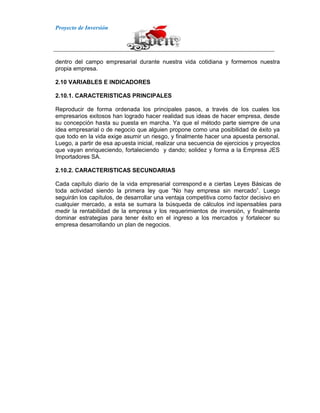 Proyecto de Inversión
dentro del campo empresarial durante nuestra vida cotidiana y formemos nuestra
propia empresa.
2.10 VARIABLES E INDICADORES
2.10.1. CARACTERISTICAS PRINCIPALES
Reproducir de forma ordenada los principales pasos, a través de los cuales los
empresarios exitosos han logrado hacer realidad sus ideas de hacer empresa, desde
su concepción hasta su puesta en marcha. Ya que el método parte siempre de una
idea empresarial o de negocio que alguien propone como una posibilidad de éxito ya
que todo en la vida exige asumir un riesgo, y finalmente hacer una apuesta personal.
Luego, a partir de esa apuesta inicial, realizar una secuencia de ejercicios y proyectos
que vayan enriqueciendo, fortaleciendo y dando; solidez y forma a la Empresa JES
Importadores SA.
2.10.2. CARACTERISTICAS SECUNDARIAS
Cada capítulo diario de la vida empresarial correspond e a ciertas Leyes Básicas de
toda actividad siendo la primera ley que “No hay empresa sin mercado”. Luego
seguirán los capítulos, de desarrollar una ventaja competitiva como factor decisivo en
cualquier mercado, a esta se sumara la búsqueda de cálculos ind ispensables para
medir la rentabilidad de la empresa y los requerimientos de inversión, y finalmente
dominar estrategias para tener éxito en el ingreso a los mercados y fortalecer su
empresa desarrollando un plan de negocios.
 
