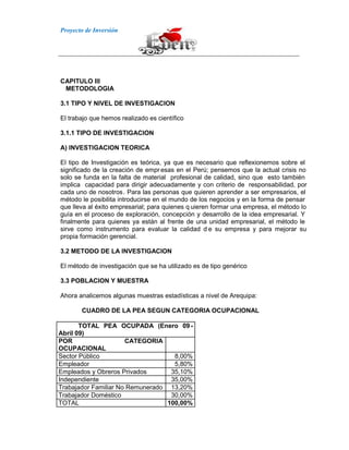 Proyecto de Inversión
CAPITULO III
METODOLOGIA
3.1 TIPO Y NIVEL DE INVESTIGACION
El trabajo que hemos realizado es científico
3.1.1 TIPO DE INVESTIGACION
A) INVESTIGACION TEORICA
El tipo de Investigación es teórica, ya que es necesario que reflexionemos sobre el
significado de la creación de empresas en el Perú; pensemos que la actual crisis no
solo se funda en la falta de material profesional de calidad, sino que esto también
implica capacidad para dirigir adecuadamente y con criterio de responsabilidad, por
cada uno de nosotros. Para las personas que quieren aprender a ser empresarios, el
método le posibilita introducirse en el mundo de los negocios y en la forma de pensar
que lleva al éxito empresarial; para quienes q uieren formar una empresa, el método lo
guía en el proceso de exploración, concepción y desarrollo de la idea empresarial. Y
finalmente para quienes ya están al frente de una unidad empresarial, el método le
sirve como instrumento para evaluar la calidad d e su empresa y para mejorar su
propia formación gerencial.
3.2 METODO DE LA INVESTIGACION
El método de investigación que se ha utilizado es de tipo genérico
3.3 POBLACION Y MUESTRA
Ahora analicemos algunas muestras estadísticas a nivel de Arequipa:
CUADRO DE LA PEA SEGUN CATEGORIA OCUPACIONAL
TOTAL PEA OCUPADA (Enero 09-
Abril 09)
POR CATEGORIA
OCUPACIONAL
Sector Público 8,00%
Empleador 5,80%
Empleados y Obreros Privados 35,10%
Independiente 35,00%
Trabajador Familiar No Remunerado 13,20%
Trabajador Doméstico 30,00%
TOTAL 100,00%
 