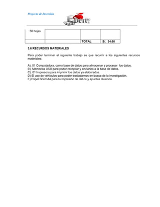 Proyecto de Inversión
50 hojas
TOTAL S/. 34.60
3.6 RECURSOS MATERIALES
Para poder terminar el siguiente trabajo se que recurrir a los siguientes recursos
materiales:
A). 01 Computadora, como base de datos para almacenar y procesar los datos.
B). Memorias USB para poder recopilar y enviarlos a la base de datos.
C). 01 Impresora para imprimir los datos ya elaborados.
D) El uso de vehículos para poder trasladarnos en busca de la investigación.
E) Papel Bond A4 para la impresión de dat os y apuntes diversos.
 