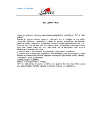 Proyecto de Inversión
REFLEXION FINAL
Lo que en un primer momento veíamos como algo lejano y sin forma, HOY se hace
realidad...
Gracias al extenso camino recorrido, conjugado por el impulso de una visión
compartida, objetivos, investigación, trabajo en equipo, aprendizaje, planificación,
ganas de mejorar, creatividad, solidaridad, estrategia, ilusión, perseverancia, atención.
Podemos decir que hoy está todo listo para empezar con la puesta a punto de nuestro
lugar, que desde Enero del 2010 será parte de un sentimiento que muchos
empezaran a llevar en su corazón.
¿Quién no tiene la necesidad de esparcimiento, conocimiento y diversión?
¿Quién no tiene la necesidad de pasar un buen momento, junto a los suyos?, ¿Quién
no tiene la necesidad de conocer, de saber, de compartir costumbres de otra cultura?
La necesidad existe y está latente.
Nuestro proyecto es posible.
Además nuestro proyecto es rentable.
HOY nos acercamos al público, le abrimos las puertas de esta propuesta or iginal,
para que empiece a transitar y pueda llevarse un pedacito en su corazón...
 