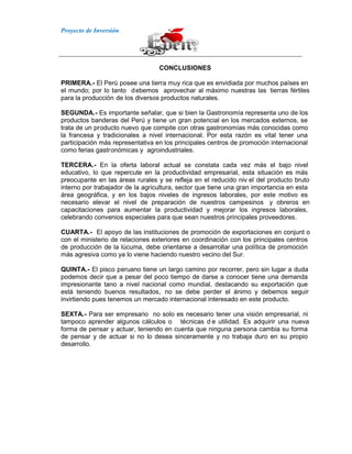 Proyecto de Inversión
CONCLUSIONES
PRIMERA.- El Perú posee una tierra muy rica que es envidiada por muchos países en
el mundo; por lo tanto debemos aprovechar al máximo nuestras las tierras fértiles
para la producción de los diversos productos naturales.
SEGUNDA.- Es importante señalar, que si bien la Gastronomía representa uno de los
productos banderas del Perú y tiene un gran potencial en los mercados externos, se
trata de un producto nuevo que compite con otras gastronomías más conocidas como
la francesa y tradicionales a nivel internacional. Por esta razón es vital tener una
participación más representativa en los principales centros de promoción internacional
como ferias gastronómicas y agroindustriales.
TERCERA.- En la oferta laboral actual se constata cada vez más el bajo nivel
educativo, lo que repercute en la productividad empresarial, esta situación es más
preocupante en las áreas rurales y se refleja en el reducido niv el del producto bruto
interno por trabajador de la agricultura, sector que tiene una gran importancia en esta
área geográfica, y en los bajos niveles de ingresos laborales, por este motivo es
necesario elevar el nivel de preparación de nuestros campesinos y obreros en
capacitaciones para aumentar la productividad y mejorar los ingresos laborales,
celebrando convenios especiales para que sean nuestros principales proveedores.
CUARTA.- El apoyo de las instituciones de promoción de exportaciones en conjunt o
con el ministerio de relaciones exteriores en coordinación con los principales centros
de producción de la lúcuma, debe orientarse a desarrollar una política de promoción
más agresiva como ya lo viene haciendo nuestro vecino del Sur.
QUINTA.- El pisco peruano tiene un largo camino por recorrer, pero sin lugar a duda
podemos decir que a pesar del poco tiempo de darse a conocer tiene una demanda
impresionante tano a nivel nacional como mundial, destacando su exportación que
está teniendo buenos resultados, no se debe perder el ánimo y debemos seguir
invirtiendo pues tenemos un mercado internacional interesado en este producto.
SEXTA.- Para ser empresario no solo es necesario tener una visión empresarial, ni
tampoco aprender algunos cálculos o técnicas d e utilidad. Es adquirir una nueva
forma de pensar y actuar, teniendo en cuenta que ninguna persona cambia su forma
de pensar y de actuar si no lo desea sinceramente y no trabaja duro en su propio
desarrollo.
 
