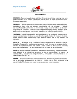Proyecto de Inversión
SUGERENCIAS
PRIMERA.- Tener una visión de creatividad al momento de iniciar una empresa, para
poder fomentar así el empleo y colaborar con un grano de arena en aliviar la crisis
social del desempleo.
SEGUNDA.- Buscar una comunicación mas fluida y adecuada entre la empresa y sus
trabajadores para que se sientan identificados con la empresa y puedan
desempeñarse adecuadamente en el mercado, y luego poder acceder a los diversos
programas de formación, capacitación y adiestramiento de la misma empresa; y así
poder mejorar sus ingresos económicos y po der crear más fuentes de trabajo.
TERCERA.- Aprovechar todas las oportunidades a fin de establecer ciertos criterios
que ayuden a enfocar; donde se pueden detectar oportunidades de mercado siendo el
primer desafío, el ser empresario y luego tener en cuen ta que no hay empresa sin
mercado
CUARTA.- Antes de iniciar cualquier actividad empresarial es necesario analizar
todas las ofertas de los productos competidores, medir el grado de competencia, los
canales de comercialización; los puntos fuertes y débil es de sus más cercanas
empresas competidoras y de ser posible; elaborar un mapa de la competencia.
QUINTA.- Marcar siempre la diferencia, empleando ventajas muy competitivas en lo
que respecta a la calidad del producto o bien a comercializar, el precio, la
estacionalidad, los servicios complementarios, innovación, posicionamiento de un
determinado mercado, etc.
SEXTA.- Desarrollar criterios que ayuden a conocer, determinar y controlar los costos
de la empresa, estableciendo un estricto control del d inero, aplicando una
contabilidad eficiente, conocer nuestros costos, conocer nuestros gastos.
 