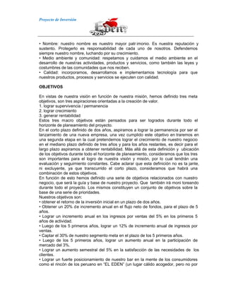 Proyecto de Inversión
• Nombre: nuestro nombre es nuestro mayor patr imonio. Es nuestra reputación y
sustento. Protegerlo es responsabilidad de cada uno de nosotros. Defendemos
siempre nuestro nombre, luchando por su crecimiento.
• Medio ambiente y comunidad: respetamos y cuidamos el medio ambiente en el
desarrollo de nuestras actividades, productos y servicios, como también las leyes y
costumbres de las comunidades que nos reciben.
• Calidad: incorporamos, desarrollamos e implementamos tecnología para que
nuestros productos, procesos y servicios se ejecuten con calidad.
OBJETIVOS
En vistas de nuestra visión en función de nuestra misión, hemos definido tres meta
objetivos, son tres aspiraciones orientadas a la creación de valor.
1. lograr supervivencia / permanencia
2. lograr crecimiento
3. generar rentabilidad
Estos tres macro objetivos están pensados para ser logrados durante todo el
horizonte de planeamiento del proyecto.
En el corto plazo definido de dos años, aspiramos a lograr la permanencia por ser el
lanzamiento de una nueva empresa, una vez cumplido este objetivo en traremos en
una segunda etapa en la cual pretendemos lograr el crecimiento de nuestro negocio
en el mediano plazo definido de tres años y para los años restantes, es decir para el
largo plazo aspiramos a obtener rentabilidad. Más allá de esta definición y ubicación
de los objetivos durante todo el horizonte de planeamiento, consideramos que los tres
son importantes para el logro de nuestra visión y misión, por lo cual tendrán una
evaluación y seguimiento constantes. Cabe aclarar que esta definición no es ta jante,
ni excluyente, ya que transcurrido el corto plazo, consideramos que habrá una
combinación de estos objetivos.
En función de esto hemos definido una serie de objetivos relacionados con nuestro
negocio, que será la guía y base de nuestro proyecto. Que también irá moni toreando
durante todo el proyecto. Los mismos constituyen un conjunto de objetivos sobre la
base de una serie de prioridades.
Nuestros objetivos son:
• obtener el retorno de la inversión inicial en un plazo de dos años.
• Obtener un 20% de incremento anual en el flujo neto de fondos, para el plazo de 5
años.
• Lograr un incremento anual en los ingresos por ventas del 5% en los primeros 5
años de actividad.
• Luego de los 5 primeros años, lograr un 12% de incremento anual de ingresos por
ventas.
• Captar el 30% de nuestro segmento meta en el plazo de los 5 primeros años.
• Luego de los 5 primeros años, lograr un aumento anual en la participación de
mercado del 3%.
• Lograr un aumento semestral del 5% en la satisfacción de las necesidades de los
clientes.
• Lograr un fuerte posicionamiento de nuestro bar en la mente de los consumidores
como el rincón de los peruano en “EL EDEN” (un lugar cálido acogedor, pero no por
 