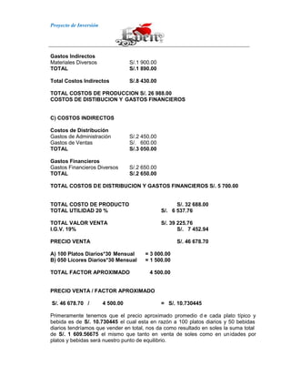 Proyecto de Inversión
Gastos Indirectos
Materiales Diversos S/.1 900.00
TOTAL S/.1 890.00
Total Costos Indirectos S/.8 430.00
TOTAL COSTOS DE PRODUCCION S/. 26 988.00
COSTOS DE DISTIBUCION Y GASTOS FINANCIEROS
C) COSTOS INDIRECTOS
Costos de Distribución
Gastos de Administración S/.2 450.00
Gastos de Ventas S/. 600.00
TOTAL S/.3 050.00
Gastos Financieros
Gastos Financieros Diversos S/.2 650.00
TOTAL S/.2 650.00
TOTAL COSTOS DE DISTRIBUCION Y GASTOS FINANCIEROS S/. 5 700.00
TOTAL COSTO DE PRODUCTO S/. 32 688.00
TOTAL UTILIDAD 20 % S/. 6 537.76
TOTAL VALOR VENTA S/. 39 225.76
I.G.V. 19% S/. 7 452.94
PRECIO VENTA S/. 46 678.70
A) 100 Platos Diarios*30 Mensual = 3 000.00
B) 050 Licores Diarios*30 Mensual = 1 500.00
TOTAL FACTOR APROXIMADO 4 500.00
PRECIO VENTA / FACTOR APROXIMADO
S/. 46 678.70 / 4 500.00 = S/. 10.730445
Primeramente tenemos que el precio aproximado promedio d e cada plato típico y
bebida es de S/. 10.730445 el cual esta en razón a 100 platos diarios y 50 bebidas
diarios tendríamos que vender en total, nos da como resultado en soles la suma total
de S/. 1 609.56675 el mismo que tanto en venta de soles como en unidades por
platos y bebidas será nuestro punto de equilibrio.
 