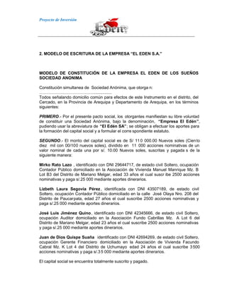 Proyecto de Inversión
2. MODELO DE ESCRITURA DE LA EMPRESA “EL EDEN S.A.”
MODELO DE CONSTITUCIÓN DE LA EMPRESA EL EDEN DE LOS SUEÑOS
SOCIEDAD ANONIMA
Constitución simultanea de Sociedad Anónima, que otorga n:
…………………………………................
Todos señalando domicilio común para efectos de este Instrumento en el distrito, del
Cercado, en la Provincia de Arequipa y Departamento de Arequipa, en los términos
siguientes:
PRIMERO.- Por el presente pacto social, los otorgantes manifiestan su libre voluntad
de constituir una Sociedad Anónima, bajo la denominación, “Empresa El Edén”,
pudiendo usar la abreviatura de “El Edén SA”; se obligan a efectuar los aportes para
la formación del capital social y a formular el corre spondiente estatuto.
SEGUNDO.- El monto del capital social es de S/ 110 000.00 Nuevos soles (Ciento
diez mil con 00/100 nuevos soles), dividido en 11 000 acciones nominativas de un
valor nominal de cada una por s/. 10.00 Nuevos soles, suscritas y pagada s de la
siguiente manera:
Mirko Rato Lazo , identificado con DNI 29644717, de estado civil Soltero, ocupación
Contador Público domiciliado en la Asociación de Vivienda Manuel Manrique Mz. B
Lot B3 del Distrito de Mariano Melgar, edad 33 años el cual suscr ibe 2500 acciones
nominativas y paga s/.25 000 mediante aportes dinerarios.
Lizbeth Laura Segovia Pérez, identificada con DNI 43507189, de estado civil
Soltero, ocupación Contador Público domiciliado en la calle José Olaya Nro. 208 del
Distrito de Paucarpata, edad 27 años el cual suscribe 2500 acciones nominativas y
paga s/.25 000 mediante aportes dinerarios.
José Luis Jiménez Quino, identificado con DNI 42345666, de estado civil Soltero,
ocupación Auditor domiciliado en la Asociación Fundo Cabrillas Mz. A Lot 6 del
Distrito de Mariano Melgar, edad 23 años el cual suscribe 2500 acciones nominativas
y paga s/.25 000 mediante aportes dinerarios.
Juan de Dios Quispe Suaña identificado con DNI 42694269, de estado civil Soltero,
ocupación Gerente Financiero domiciliado en la Asociación de Vivienda Facundo
Cabral Mz. K Lot 4 del Distrito de Uchumayo edad 24 años el cual suscribe 3500
acciones nominativas y paga s/.35 000 mediante aportes dinerarios.
El capital social se encuentra totalmente suscrito y pagado.
 