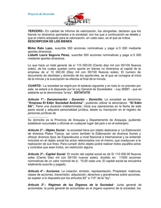 Proyecto de Inversión
TERCERO.- En calidad de informe de valorización, los otorgantes, declaran que los
bienes no dinerarios aportados a la sociedad, son los que a continuación se detalla y
que el criterio adoptado para la valorización, en cada caso, es el que se indica:
DESCRIPCION DE LOS BIENES
Mirko Rato Lazo, suscribe 500 acciones nominativas y paga s/.5 000 mediante
aportes dinerarios.
Lizbeth Laura Segovia Pérez, suscribe 500 acciones nominativas y paga s/.5 000
mediante aportes dinerarios.
Lo que hace un total general de s/ 110 000.00 (Ciento diez mil con 00/100 Nuevos
soles), de los cuales quedan como aporte en bienes no dinerarios al capital de la
empresa de s/ 10 000.00 (Diez mil con 00/100 Nuevos soles). El numero de
documento de identidad y domicilio de los aporta ntes, es el que se consigna al inicio
de la minuta y la suscripción se efectúa al final de la minuta.
CUARTO.- La sociedad se regirá por el estatuto siguiente y en todo lo no previsto por
este, se estará a lo dispuesto por la Ley General de Sociedades - Ley 26887 - que en
adelante se le denominara “la ley”. ESTATUTO
Articulo 1°.- Denominación - Duración - Domicilio: La sociedad se denomina:
“Empresa El Edén Sociedad Anónima”, pudiendo utilizar la abreviatura: “El Edén
SA”. Tiene una duración indeterminada; inicia sus operaciones en la fecha de este
pacto social y adquiere personalidad jurídica, desde su inscripción en el registro de
personas jurídicas de
.........................
Su domicilio es la Provincia de Arequipa y Departamento de Arequipa, pudiendo
establecer sucursales u oficinas en cualquier lugar del país o en el extranjero.
Articulo 2°.- Objeto Social.- la sociedad tiene por objeto dedicarse a: La Elaboración
de diversos Platos Típicos, así como también la Elaboración de diversos licores y
ofrecer diversos tipos de Espectáculos a nivel Nacional e Internacional y se entiende
incluidos en el objeto social los actos relacionados con el mismo, que coadyuven a la
realización de sus fines. Para cumplir dicho objeto podrá realizar todos aquellos actos
y contratos que sean lícitos, sin restricción alguna.
Articulo 3º.- Capital Social: El monto del capital social es de S/ 110 000.00 Nuevos
soles (Ciento Diez mil con 00/100 nuevos soles), dividido en 11000 acciones
nominativas de un valor nominal de s/. 10.00 cada una. El capital social se encuentra
totalmente suscrito y pagado.
Articulo 4°.- Acciones: La creación, emisión, representación, Propiedad, matricula,
clases de acciones, transmisión, adquisición, derechos y gravámenes sobre acciones,
se sujetan a lo dispuesto por los artículos 82° a 110° de la “ley”.
Articulo 5°.- Régimen de los Órganos de la Sociedad : Junta general de
accionistas: la junta general de accionistas es el órgano supremo de la sociedad, los
 