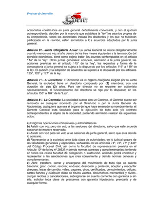 Proyecto de Inversión
accionistas constituidos en junta general debidamente convocada, y con el quórum
correspondiente, deciden por la mayoría que establece la “ley” los asuntos propios de
su competencia, todos los accionistas incluso los disidentes y los que no hubieran
participado en la reunión, están sometidos a lo s acuerdos adoptados por la junta
general.
Articulo 6º.- Junta Obligatoria Anual: La Junta General se reúne obligatoriamente
cuando menos una vez al año dentro de los tres meses siguientes a la terminación del
ejercicio económico, tiene como objeto tratar los asuntos contemplados en el articulo
114° de la “ley”. Otras juntas generales: compete, asimismo a la junta general, las
acciones previstas en el articulo 115° de la “ley”, los requisitos y forma de la
convocatoria a junta general se sujeta a lo dispue sto por los artículos 116° a 119° de
la ley. El quórum y la adopción de acuerdos se sujetan a lo dispuesto por los artículos
125°, 126° y 127° de la ley.
Articulo 7°.- El Directorio: El directorio es el órgano colegiado elegido por la Junta
General, la sociedad tiene un directorio compuesto por (3) miembros; con una
duración de dos (2) años. Para ser director no se requiere ser accionista
necesariamente, el funcionamiento del directorio se rige por lo dispuesto en los
artículos 153° a 184° de la “Ley”.
Articulo 8°.- La Gerencia: La sociedad cuenta con un Gerente, el Gerente puede ser
removido en cualquier momento por el Directorio o por la Junta General de
Accionistas, cualquiera que sea el órgano del que haya emanado su nombramiento, el
Gerente General esta facultado para la ejecución de todo acto y/o contrato
correspondientes al objeto de la sociedad, pudiendo asimismo realizar los siguientes
actos:
a) Dirigir las operaciones comerciales y administrativas.
b) Asistir con voz pero sin voto a las sesiones del directorio, salvo que este acuerde
sesionar de manera reservada.
c) Asistir con voz pero sin voto a las sesiones de junta general, salvo que esta decida
lo contrario.
d) Representar a la sociedad ante toda clase de autoridades, en lo judicial gozara de
las facultades generales y especiales, señaladas en los artículos 74º, 75º, 77º y 436º
del Código Procesal Civil, así como la facultad de representación prevista en el
Articulo 10º de la ley nº 26636 y demás normas conexas y complementarias; teniendo
en todos los casos facultad de delegación o sustitución. Además podrá constituir y
representar a las asociaciones que crea conveniente y demás normas conexas y
complementarias.
e) Abrir, transferir, cerrar y encargarse del movimiento de todo tipo de cuenta
bancaria; girar, cobrar, renovar, endosar, descontar y protestar, aceptar y reaceptar
cheques, letras de cambio, vales, pagares, giros, certificados, conocimientos, pólizas,
cartas fianzas y cualquier clase de títulos valores, documentos mercantiles y civiles ,
otorgar recibos y cancelaciones, sobregirarse en cuenta corriente con garantía o sin
ella, solicitar toda clase de prestamos con garantía hipotecaria, prendaría y de
cualquier forma.
 