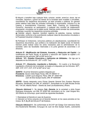 Proyecto de Inversión
f) Adquirir y transferir bajo cualquier titulo; comprar, vender, arrend ar, donar, dar en
comodato, adjudicar y gravar los bienes de la sociedad sean muebles o inmuebles,
suscribiendo los respectivos documentos, ya sean privados o públicos. En general
podrá celebrar toda clase de contratos nominados e innominados, inclusive lo s de:
Leasing o Arrendamiento Financiero, Lease Back, Factiring y/o Underwriting,
Consorcio, Asociación en participación y cualquier otro contrato de colaboración
empresarial, vinculados con el objeto social. Además podrá someter las controversias
a arbitraje y suscribir los respectivos convenios arbítrales.
g) Solicitar, adquirir, disponer, transferir registros de patentes, marcas, nombres
comerciales, conforme a ley suscribiendo cualquier clase de documentos vinculados a
la Propiedad Industrial o Intelectual.
h) Participar en licitaciones, concursos públicos y/o adjudicaciones, suscribiendo los
respectivos documentos, que conlleve a la realización del objeto social. El Gerente
General podrá realizar todos los actos necesarios para la administración de la
sociedad, salvo las facultades reservadas a la junta general de accionistas o al
directorio.
Articulo 9º.- Modificación del Estatuto, Aumento, y Reducción del Capital. - La
modificación del Pacto Social, el aumento y reducción del Capital se sujetan a lo
dispuesto por los artículos 198º al 220º de la Ley”.
Artículo 10º.- Estados Financieros y Aplicación de Utilidades. - Se rige por lo
dispuesto en los Artículos 40°, 221° a 233° “Ley”.
Artículo 11º.- Disolución, Liquidación y Extinción. - En cuanto a la Disolución,
Liquidación y Extinción de la sociedad, se sujeta a lo dispuesto por los Artículos 407º,
409º, 410º, 411º, 412º, 413º al 422º de la “Ley”.
QUINTO.- El primer Directorio quedara integrado por:
Presidente: Severo Cleto Rojas Flores, DNI. Nº 296447 17
Directores: Lizbeth Laura Segovia Pérez DNI. Nº 43507189
Juan de Dios Quispe Suaña, DNI. Nº 42694269
SEXTO.- Queda designado como Primer Gerente General Don Gustavo Reynoso
Riquelme, identificado con DNI. Nº 29353271, Domiciliado en la Calle Nicolás Arriola
Nro. 134 Urb. Alberto Parodi – Distrito de José Luis Bustamante y Rivero.
Cláusula Adicional I.- Se designa Sub -Gerente de la sociedad a doña Susan
Rodríguez Amezquita, con DNI. Nº 42587189, domiciliad o en Av. José Vergara Nro.
303 Distrito de Uchumayo, quien tendrá las siguientes facultades:
1. Reemplazar al Gerente en caso de Ausencia.
2. Intervenir en forme conjunta con el Gerente General, en los casos previstos en los
incisos E, F, G y H del Articulo 8º del Estatuto.
Cláusula Adicional II.- De conformidad al Art.315º del Código Civil interviene Doña
Ana Bustamante Mendieta, Conyugue de Juan de Dios Quispe Suaña , autorizando
 