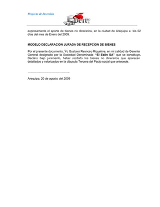 Proyecto de Inversión
expresamente el aporte de bienes no dinerarios, en la ciudad de Arequipa a los 02
días del mes de Enero del 2009.
MODELO DECLARACION JURADA DE RECEPCION DE BIENES
Por el presente documento, Yo Gustavo Reynoso Riquelme, en mi calidad de Gerente
General designado por la Sociedad Denominada “El Edén SA” que se constituye,
Declaro bajo juramento, haber recibido los bienes no dinerarios que aparecen
detallados y valorizados en la cláusula Tercera del Pacto social que antecede.
…………………………………….
Arequipa, 20 de agosto del 2009
 