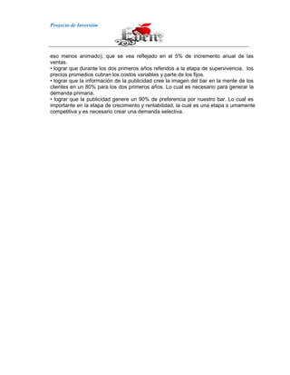 Proyecto de Inversión
eso menos animado), que se vea reflejado en el 5% de incremento anual de las
ventas.
• lograr que durante los dos primeros años referidos a la etapa de supervivencia, los
precios promedios cubran los costos variables y parte de los fijos.
• lograr que la información de la publicidad cree la imagen del bar en la mente de los
clientes en un 80% para los dos primeros años. Lo cual es necesario para generar la
demanda primaria.
• lograr que la publicidad genere un 90% de preferencia por nuestro bar. Lo cual es
importante en la etapa de crecimiento y rentabilidad, la cual es una etapa s umamente
competitiva y es necesario crear una demanda selectiva.
 