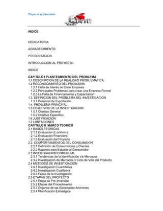 Proyecto de Inversión
INDICE
DEDICATORIA
AGRADECIMIENTO
PRESENTACION
INTRODUCCION AL PROYECTO
INDICE
CAPITULO I PLANTEAMIENTO DEL PROBLEMA
1.1 DESCRIPCION DE LA REALIDAD PROBL EMÁTICA
1.2 RECONOCIMIENTO DEL PROBLEMA
1.2.1 Falta de Interés de Crear Empresa
1.2.2 Principales Problemas para crear una Empresa Formal
1.2.3 La Falta de Financiamiento y Capacitación
1.3. DEFINICION DEL PROBLEMA DEL INVESTIGACION
1.3.1 Potencial de Exportación
1.4. PROBLEMA PRINCIPAL
1.5 OBJETIVOS DE LA INVESTIGACION
1.5.1 Objetivo General
1.5.2 Objetivo Especifico
1.6 JUSTIFICACION
1.7 LIMITACIONES
CAPITULO II MARCO TEORICO
2.1 BASES TEORICAS
2.1.1 Evaluación Económica
2.1.2 Evaluación Financiera
2.1.3 Evaluación del Proyecto
2.2. COMPORTAMIENTOS DEL CONSUMIDOR
2.2.1 Definición de Consumidores y Clientes
2.2.2 Razones para Estudiar al Consumidor
2.3 INVESTIGACION COMERCIAL
2.3.1 Tendencias de la Identificación d e Mercados
2.3.2 Investigación de Mercados y Ciclo de Vida del Producto
2.4 METODOS DE INVESTIGACION
2.4.1 Investigación Cuantitativa
2.4.2 Investigación Cualitativa
2.4.3 Fases de la Investigación
2.5 ETAPAS DEL PROYECTO
2.5.1 Etapa de Pre-Inversión
2.5.2 Etapas del Procedimiento
2.5.3 Órganos de las Sociedades Anónimas
2.5.4 Planificación Estratégica
 