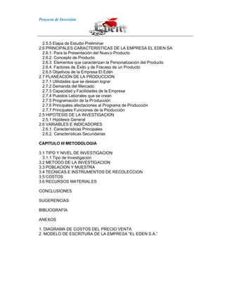 Proyecto de Inversión
2.5.5 Etapa de Estudio Preliminar
2.6 PRINCIPALES CARACTERISTICAS DE LA EMPRESA EL EDEN SA
2.6.1. Para la Presentación del Nuev o Producto
2.6.2. Concepto de Producto
2.6.3. Elementos que caracterizan la Personalización del Producto
2.6.4. Factores de Éxito y de Fracaso de un Producto
2.6.5 Objetivos de la Empresa El Edén
2.7 PLANEACION DE LA PRODUCCION
2.7.1 Utilidades que se desean lograr
2.7.2 Demanda del Mercado
2.7.3 Capacidad y Facilidades de la Empresa
2.7.4 Puestos Laborales que se crean
2.7.5 Programación de la Producción
2.7.6 Principales afectaciones al Programa de Producción
2.7.7 Principales Funciones de la Producción
2.5 HIPOTESIS DE LA INVESTIGACION
2.5.1 Hipótesis General
2.6 VARIABLES E INDICADORES
2.6.1. Características Principales
2.6.2. Características Secundarias
CAPITULO III METODOLOGIA
3.1 TIPO Y NIVEL DE INVESTIGACION
3.1.1 Tipo de Investigación
3.2 METODO DE LA INVESTIGACION
3.3 POBLACION Y MUESTRA
3.4 TECNICAS E INSTRUMENTOS DE RECOLECCION
3.5 COSTOS
3.6 RECURSOS MATERIALES
CONCLUSIONES
SUGERENCIAS
BIBLIOGRAFÍA
ANEXOS
1. DIAGRAMA DE COSTOS DEL PRECIO VENTA
2. MODELO DE ESCRITURA DE LA EMPRESA “EL EDEN S.A.”
 