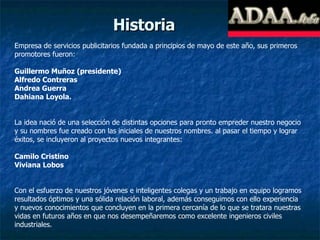 Historia Empresa de servicios publicitarios fundada a principios de mayo de este año, sus primeros promotores fueron: Guillermo Muñoz (presidente) Alfredo Contreras Andrea Guerra Dahiana Loyola. La idea nació de una selección de distintas opciones para pronto empreder nuestro negocio y su nombres fue creado con las iniciales de nuestros nombres. al pasar el tiempo y lograr éxitos, se incluyeron al proyectos nuevos integrantes: Camilo Cristino Viviana Lobos Con el esfuerzo de nuestros jóvenes e inteligentes colegas y un trabajo en equipo logramos resultados óptimos y una sólida relación laboral, además conseguimos con ello experiencia y nuevos conocimientos que concluyen en la primera cercanía de lo que se tratara nuestras vidas en futuros años en que nos desempeñaremos como excelente ingenieros civiles industriales. 